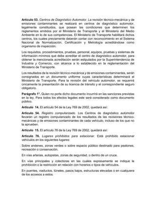 Artículo 53. Centros de Diagnóstico Automotor. La revisión técnico-mecánica y de 
emisiones contaminantes se realizará en centros de diagnóstico automotor, 
legalmente constituidos, que posean las condiciones que determinen los 
reglamentos emitidos por el Ministerio de Transporte y el Ministerio del Medio 
Ambiente en lo de sus competencias. El Ministerio de Transporte habilitará dichos 
centros, los cuales previamente deberán contar con reconocimiento en el Sistema 
Nacional de Normalización, Certificación y Metrología acreditándose como 
organismo de inspección. 
Los requisitos, procedimientos, pruebas, personal, equipos, pruebas y sistemas de 
información mínimos que debe acreditar el centro de diagnóstico automotor, para 
obtener la mencionada acreditación serán estipulados por la Superintendencia de 
Industria y Comercio, con alcance a lo establecido en la reglamentación del 
Ministerio de Transporte. 
Los resultados de la revisión técnico-mecánica y de emisiones contaminantes, serán 
consignados en un documento uniforme cuyas características determinará el 
Ministerio de Transporte. Para la revisión del vehículo automotor, se requerirá 
únicamente la presentación de su licencia de tránsito y el correspondiente seguro 
obligatorio. 
Parágrafo 1°. Quien no porte dicho documento incurrirá en las sanciones previstas 
en la ley. Para todos los efectos legales este será considerado como documento 
público. 
Artículo 14. El artículo 54 de la Ley 769 de 2002, quedará así: 
Artículo 54. Registro computarizado. Los Centros de diagnóstico automotor 
llevarán un registro computarizado de los resultados de las revisiones técnico-mecánicas 
y de emisiones contaminantes de cada vehículo, incluso de los que no 
la aprueben. 
Artículo 15. El artículo 76 de la Ley 769 de 2002, quedará así: 
Artículo 76. Lugares prohibidos para estacionar. Está prohibido estacionar 
vehículos en los siguientes lugares: 
Sobre andenes, zonas verdes o sobre espacio público destinado para peatones, 
recreación o conservación. 
En vías arterias, autopistas, zonas de seguridad, o dentro de un cruce. 
En vías principales y colectoras en las cuales expresamente se indique la 
prohibición o la restricción en relación con horarios o tipos de vehículos. 
En puentes, viaductos, túneles, pasos bajos, estructuras elevadas o en cualquiera 
de los accesos a estos. 
 