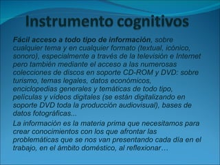 Fácil acceso a todo tipo de información , sobre cualquier tema y en cualquier formato (textual, icónico, sonoro), especialmente a través de la televisión e Internet pero también mediante el acceso a las numerosas colecciones de discos en soporte CD-ROM y DVD: sobre turismo, temas legales, datos económicos,  enciclopedias generales y temáticas de todo tipo, películas y vídeos digitales (se están digitalizando en soporte DVD toda la producción audiovisual), bases de datos fotográficas... La información es la materia prima que necesitamos para crear conocimientos con los que afrontar las problemáticas que se nos van presentando cada día en el trabajo, en el ámbito doméstico, al reflexionar… 