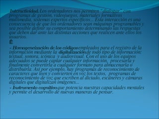 Interactividad.  Los ordenadores nos permiten “dialogar” con programas de gestión, videojuegos, materiales formativos multimedia, sistemas expertos específicos... Esta interacción es una consecuencia de que los ordenadores sean máquinas programables y sea posible definir su comportamiento determinando las respuestas que deben dar ante las distintas acciones que realicen ante ellos los usuarios.    - Homogeneización de los códigos  empleados para el registro de la información mediante la  digitalización  de todo tipo de información: textual, sonora, icónica  y audiovisual. Con el uso de los equipos adecuados se puede captar cualquier información,  procesarla y finalmente convertirla a cualquier formato para almacenarla o distribuirla. Así por ejemplo, hay programas de reconocimiento de caracteres que leen y convierten en voz los textos,  programas de reconocimiento de voz que escriben al dictado, escáneres y cámaras digitales que digitalizan imágenes... - Instrumento cognitivo  que potencia nuestras capacidades mentales y permite el desarrollo de nuevas maneras de pensar. 