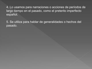 4. Lo usamos para narraciones o acciones de períodos de
largo tiempo en el pasado, como el preterito imperfecto
español.
5. Se utiliza para hablar de generalidades o hechos del
pasado.
 