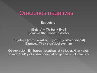 Estructura:
[Sujeto] + [To be] + [Not]
Ejemplo: She wasn't a doctor.
[Sujeto] + [verbo auxiliar] + [not] + [verbo principal]
Ejemplo: They didn't believe him
Observacion: En frases negativas el verbo auxiliar va en
pasado "did" y el verbo principal se queda en el infinitivo.
 