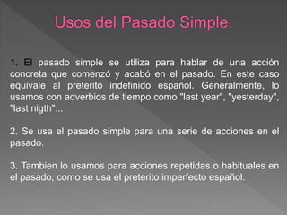 1. El pasado simple se utiliza para hablar de una acción
concreta que comenzó y acabó en el pasado. En este caso
equivale al preterito indefinido español. Generalmente, lo
usamos con adverbios de tiempo como "last year", "yesterday",
"last nigth"...
2. Se usa el pasado simple para una serie de acciones en el
pasado.
3. Tambien lo usamos para acciones repetidas o habituales en
el pasado, como se usa el preterito imperfecto español.
 