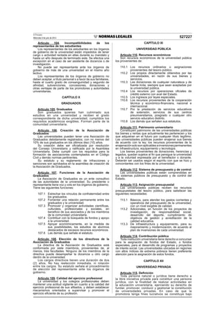 El Peruano
Miércoles 9 de julio de 2014 527227
Artículo 104. Incompatibilidades de los
representantes de los estudiantes
Los representantes de los estudiantes en los órganos
de gobierno de la universidad están impedidos de tener
cargo o actividad rentada en ellas durante su mandato y
hasta un año después de terminado este. Se efectúa una
excepción en el caso de ser asistente de docencia o de
investigación.
No puede ser representante ante los órganos de
gobierno de más de una universidad en el mismo año
lectivo.
Los representantes de los órganos de gobierno no
deben aceptar, a título personal o a favor de sus familiares,
hasta el cuarto grado de consanguinidad y segundo de
aﬁnidad, subvenciones, concesiones, donaciones y
otras ventajas de parte de los promotores y autoridades
universitarias.
CAPÍTULO X
GRADUADOS
Artículo 105. Graduados
Son graduados quienes han culminado sus
estudios en una universidad y reciben el grado
correspondiente de dicha universidad, cumplidos los
requisitos académicos exigibles. Forman parte de la
comunidad universitaria.
Artículo 106. Creación de la Asociación de
Graduados
Las universidades pueden tener una Asociación de
Graduados debidamente registrados; con no menos del
10% de sus graduados en los últimos diez (10) años.
Su creación debe ser oﬁcializada por resolución
del Consejo Universitario y ratiﬁcada por la Asamblea
Universitaria. Debe cumplir con los requisitos para la
formación de asociaciones contemplados en el Código
Civil y demás normas pertinentes.
Su estatuto y su reglamento de infracciones y
sanciones son aprobados en la asamblea de creación de
la Asociación de Graduados.
Artículo 107. Funciones de la Asociación de
Graduados
La Asociación de Graduados es un ente consultivo
de las autoridades de la universidad. Su presidente o
representante tiene voz y voto en los órganos de gobierno.
Tiene las siguientes funciones:
107.1 Estrechar los vínculos de confraternidad entre
los graduados.
107.2 Fomentar una relación permanente entre los
graduados y la universidad.
107.3 Promover y organizar actividades cientíﬁcas,
culturales, profesionales y sociales, en
beneﬁcio de sus asociados y de los miembros
de la comunidad universitaria.
107.4 Contribuir con la búsqueda de fondos y apoyo
a la universidad.
107.5 Apoyar económicamente, en la medida de
sus posibilidades, los estudios de alumnos
destacados de escasos recursos económicos.
107.6 Las demás que señale el estatuto.
Artículo 108. Elección de los directivos de la
Asociación de Graduados
La directiva de la Asociación de Graduados está
conformada por siete miembros, provenientes de, al
menos, tres facultades. Ninguno de los miembros de la
directiva puede desempeñar la docencia u otro cargo
dentro de la universidad.
Los cargos directivos tienen una duración de dos
(2) años. No hay reelección inmediata, ni rotación
entre los cargos. Su estatuto señala el procedimiento
de elección del representante ante los órganos de
gobierno.
Artículo 109. Calidad del ejercicio profesional
La universidad y los colegios profesionales deben
mantener una actitud vigilante en cuanto a la calidad del
ejercicio profesional de sus aﬁliados, y deben establecer
mecanismos orientados a supervisar y promover el
ejercicio eﬁciente de su profesión.
CAPÍTULO XI
UNIVERSIDAD PÚBLICA
Artículo 110. Recursos económicos
Son recursos económicos de la universidad pública
los provenientes de:
110.1 Los recursos ordinarios o asignaciones
provenientes del tesoro público.
110.2 Los propios directamente obtenidos por las
universidades, en razón de sus bienes y
servicios.
110.3 Las donaciones de cualquier naturaleza y de
fuente lícita, siempre que sean aceptadas por
la universidad pública.
110.4 Los recursos por operaciones oﬁciales de
crédito externo con aval del Estado.
110.5 Los ingresos por leyes especiales.
110.6 Los recursos provenientes de la cooperación
técnica y económico-ﬁnanciera, nacional e
internacional.
110.7 Por la prestación de servicios educativos
de extensión, servicios de sus centros
preuniversitarios, posgrado o cualquier otro
servicio educativo distinto.
110.8 Los demás que señalen sus estatutos.
Artículo 111. Patrimonio universitario
Constituyen patrimonio de las universidades públicas
los bienes y rentas que actualmente les pertenecen y los
que adquieran en el futuro por cualquier título legítimo.
Las universidades públicas pueden enajenar sus bienes
de acuerdo con la ley; los recursos provenientes de la
enajenaciónsolosonaplicablesainversionespermanentes
en infraestructura, equipamiento y tecnología.
Los bienes provenientes de donaciones, herencias y
legados, quedan sujetos al ﬁn que persigue la universidad
y a la voluntad expresada por el benefactor o donante.
Deberán ser usados según el espíritu con que se hizo y
concordantes con los ﬁnes de la universidad.
Artículo 112. Sistema de presupuesto y de control
Las universidades públicas están comprendidas en
los sistemas públicos de presupuesto y de control del
Estado.
Artículo 113. Asignación presupuestal
Las universidades públicas reciben los recursos
presupuestales del tesoro público, para satisfacer las
siguientes necesidades:
113.1 Básicos, para atender los gastos corrientes y
operativos del presupuesto de la universidad,
con un nivel exigible de calidad.
113.2 Adicionales, en función de los proyectos de
investigación, de responsabilidad social,
desarrollo del deporte, cumplimiento de
objetivos de gestión y acreditación de la
calidad educativa.
113.3 De infraestructura y equipamiento, para su
mejoramiento y modernización, de acuerdo al
plan de inversiones de cada universidad.
Artículo 114. Contribución pública
Toda institución universitaria tiene derecho a concursar
para la asignación de fondos del Estado, o fondos
especiales, para el desarrollo de programas y proyectos
de interés social. Las universidades ubicadas en regiones
con altos índices de extrema pobreza tienen preferente
atención para la asignación de estos fondos.
CAPÍTULO XII
UNIVERSIDAD PRIVADA
Artículo 115. Deﬁnición
Toda persona natural o jurídica tiene derecho a
la libre iniciativa privada para constituir una persona
jurídica, con la finalidad de realizar actividades en
la educación universitaria, ejerciendo su derecho de
fundar, promover, conducir y gestionar la constitución
de universidades privadas. En caso de que la
promotora tenga fines lucrativos se constituye bajo
 