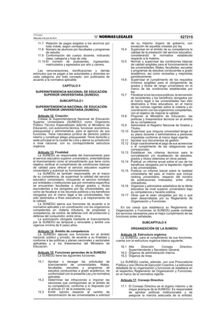 El Peruano
Miércoles 9 de julio de 2014 527215
11.7 Relación de pagos exigidos a los alumnos por
toda índole, según corresponda.
11.8 Número de alumnos por facultades y programas
de estudio.
11.9 Conformación del cuerpo docente, indicando
clase, categoría y hoja de vida.
11.10 El número de postulantes, ingresantes,
matriculados y egresados por año y carrera.
Las remuneraciones, boniﬁcaciones y demás
estímulos que se pagan a las autoridades y docentes en
cada categoría, por todo concepto, son publicados de
acuerdo a la normativa aplicable.
CAPÍTULO II
SUPERINTENDENCIA NACIONAL DE EDUCACIÓN
SUPERIOR UNIVERSITARIA (SUNEDU)
SUBCAPÍTULO I
SUPERINTENDENCIA NACIONAL DE EDUCACIÓN
SUPERIOR UNIVERSITARIA (SUNEDU)
Artículo 12. Creación
Créase la Superintendencia Nacional de Educación
Superior Universitaria (SUNEDU) como Organismo
Público Técnico Especializado adscrito al Ministerio de
Educación, con autonomía técnica, funcional, económica,
presupuestal y administrativa, para el ejercicio de sus
funciones. Tiene naturaleza jurídica de derecho público
interno y constituye pliego presupuestal. Tiene domicilio y
sede principal en la ciudad de Lima y ejerce su jurisdicción
a nivel nacional, con su correspondiente estructura
orgánica.
Artículo 13. Finalidad
La SUNEDU es responsable del licenciamiento para
el servicio educativo superior universitario, entendiéndose
el licenciamiento como el procedimiento que tiene como
objetivo veriﬁcar el cumplimiento de condiciones básicas
de calidad para ofrecer el servicio educativo superior
universitario y autorizar su funcionamiento.
La SUNEDU es también responsable, en el marco
de su competencia, de supervisar la calidad del servicio
educativo universitario, incluyendo el servicio brindado
por entidades o instituciones que por normativa especíﬁca
se encuentren facultadas a otorgar grados y títulos
equivalentes a los otorgados por las universidades; así
como de ﬁscalizar si los recursos públicos y los beneﬁcios
otorgados por el marco legal a las universidades, han
sido destinados a ﬁnes educativos y al mejoramiento de
la calidad.
La SUNEDU ejerce sus funciones de acuerdo a la
normativa aplicable y en coordinación con los organismos
competentes en materia tributaria, de propiedad y
competencia, de control, de defensa civil, de protección y
defensa del consumidor, entre otros.
La autorización otorgada mediante el licenciamiento
por la SUNEDU es temporal y renovable y tendrá una
vigencia mínima de 6 (seis) años.
Artículo 14. Ámbito de competencia
La SUNEDU ejecuta sus funciones en el ámbito
nacional, público y privado, de acuerdo a su ﬁnalidad y
conforme a las políticas y planes nacionales y sectoriales
aplicables y a los lineamientos del Ministerio de
Educación.
Artículo 15. Funciones generales de la SUNEDU
La SUNEDU tiene las siguientes funciones:
15.1 Aprobar o denegar las solicitudes de
licenciamiento de universidades, ﬁliales,
facultades, escuelas y programas de
estudios conducentes a grado académico, de
conformidad con la presente Ley y la normativa
aplicable.
15.2 Determinar las infracciones e imponer las
sanciones que correspondan en el ámbito de
su competencia, conforme a lo dispuesto por
el artículo 21 de la presente Ley.
15.3 Emitir opinión respecto al cambio de
denominación de las universidades a solicitud
de su máximo órgano de gobierno, con
excepción de aquellas creadas por ley.
15.4 Supervisar en el ámbito de su competencia la
calidad de la prestación del servicio educativo,
considerando la normativa establecida
respecto a la materia.
15.5 Normar y supervisar las condiciones básicas
de calidad exigibles para el funcionamiento de
las universidades, ﬁliales, facultades, escuelas
y programas de estudios conducentes a grado
académico, así como revisarlas y mejorarlas
periódicamente.
15.6 Supervisar el cumplimiento de los requisitos
mínimos exigibles para el otorgamiento de
grados y títulos de rango universitario en el
marco de las condiciones establecidas por
ley.
15.7 Fiscalizarsilosrecursospúblicos,lareinversión
de excedentes y los beneﬁcios otorgados por
el marco legal a las universidades han sido
destinados a ﬁnes educativos, en el marco
de las normas vigentes sobre la materia y en
coordinación con los organismos competentes,
con el objetivo de mejorar la calidad.
15.8 Proponer al Ministerio de Educación, las
políticas y lineamientos técnicos en el ámbito
de su competencia.
15.9 Administrar el Registro Nacional de Grados y
Títulos.
15.10 Supervisar que ninguna universidad tenga en
su plana docente o administrativa a personas
impedidas conforme al marco legal vigente.
15.11 Aprobar sus documentos de gestión.
15.12 Exigir coactivamente el pago de sus acreencias
o el cumplimiento de las obligaciones que
correspondan.
15.13 Establecer los criterios técnicos para la
convalidación y/o revalidación de estudios,
grados y títulos obtenidos en otros países.
15.14 Publicar un informe anual sobre el uso de los
beneﬁcios otorgados por la legislación vigente
a las universidades.
15.15 Publicar un informe bienal sobre la realidad
universitaria del país, el mismo que incluye
ranking universitario, respecto del número
de publicaciones indexadas, entre otros
indicadores.
15.16 Organizar y administrar estadística de la oferta
educativa de nivel superior universitario bajo
su competencia y hacerla pública.
15.17 Otras que le sean otorgadas por ley o que
sean desarrolladas por su Reglamento de
Organización y Funciones.
En los casos que establezca su Reglamento de
Organización y Funciones, la SUNEDU puede contratar
los servicios necesarios para el mejor cumplimiento de las
funciones antes señaladas.
SUBCAPÍTULO II
ORGANIZACIÓN DE LA SUNEDU
Artículo 16. Estructura orgánica
La SUNEDU, para el cumplimiento de sus funciones,
cuenta con la estructura orgánica básica siguiente:
16.1 Alta Dirección: Consejo Directivo,
Superintendente y Secretario General.
16.2 Órganos de administración interna.
16.3 Órganos de línea.
La SUNEDU cuenta, además, con una Procuraduría
Pública y una Oﬁcina de Ejecución Coactiva. La estructura
detallada de su organización y funciones se establece en
el respectivo Reglamento de Organización y Funciones,
en el marco de la normativa vigente.
Artículo 17. Consejo Directivo
17.1 El Consejo Directivo es el órgano máximo y de
mayor jerarquía de la SUNEDU. Es responsable
de aprobar políticas institucionales y de
asegurar la marcha adecuada de la entidad.
 