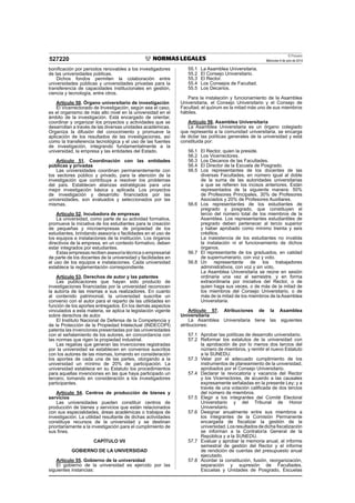 El Peruano
Miércoles 9 de julio de 2014527220
boniﬁcación por periodos renovables a los investigadores
de las universidades públicas.
Dichos fondos permiten la colaboración entre
universidades públicas y universidades privadas para la
transferencia de capacidades institucionales en gestión,
ciencia y tecnología, entre otros.
Artículo 50. Órgano universitario de investigación
El Vicerrectorado de Investigación, según sea el caso,
es el organismo de más alto nivel en la universidad en el
ámbito de la investigación. Está encargado de orientar,
coordinar y organizar los proyectos y actividades que se
desarrollan a través de las diversas unidades académicas.
Organiza la difusión del conocimiento y promueve la
aplicación de los resultados de las investigaciones, así
como la transferencia tecnológica y el uso de las fuentes
de investigación, integrando fundamentalmente a la
universidad, la empresa y las entidades del Estado.
Artículo 51. Coordinación con las entidades
públicas y privadas
Las universidades coordinan permanentemente con
los sectores público y privado, para la atención de la
investigación que contribuya a resolver los problemas
del país. Establecen alianzas estratégicas para una
mejor investigación básica y aplicada. Los proyectos
de investigación y desarrollo ﬁnanciados por las
universidades, son evaluados y seleccionados por las
mismas.
Artículo 52. Incubadora de empresas
La universidad, como parte de su actividad formativa,
promueve la iniciativa de los estudiantes para la creación
de pequeñas y microempresas de propiedad de los
estudiantes, brindando asesoría o facilidades en el uso de
los equipos e instalaciones de la institución. Los órganos
directivos de la empresa, en un contexto formativo, deben
estar integrados por estudiantes.
Estas empresas reciben asesoría técnica o empresarial
de parte de los docentes de la universidad y facilidades en
el uso de los equipos e instalaciones. Cada universidad
establece la reglamentación correspondiente.
Artículo 53. Derechos de autor y las patentes
Las publicaciones que hayan sido producto de
investigaciones ﬁnanciadas por la universidad reconocen
la autoría de las mismas a sus realizadores. En cuanto
al contenido patrimonial, la universidad suscribe un
convenio con el autor para el reparto de las utilidades en
función de los aportes entregados. En los demás aspectos
vinculados a esta materia, se aplica la legislación vigente
sobre derechos de autor.
El Instituto Nacional de Defensa de la Competencia y
de la Protección de la Propiedad Intelectual (INDECOPI)
patenta las invenciones presentadas por las universidades
con el señalamiento de los autores, en concordancia con
las normas que rigen la propiedad industrial.
Las regalías que generan las invenciones registradas
por la universidad se establecen en convenios suscritos
con los autores de las mismas, tomando en consideración
los aportes de cada una de las partes, otorgando a la
universidad un mínimo de 20% de participación. La
universidad establece en su Estatuto los procedimientos
para aquellas invenciones en las que haya participado un
tercero, tomando en consideración a los investigadores
participantes.
Artículo 54. Centros de producción de bienes y
servicios
Las universidades pueden constituir centros de
producción de bienes y servicios que están relacionados
con sus especialidades, áreas académicas o trabajos de
investigación. La utilidad resultante de dichas actividades
constituye recursos de la universidad y se destinan
prioritariamente a la investigación para el cumplimiento de
sus ﬁnes.
CAPÍTULO VII
GOBIERNO DE LA UNIVERSIDAD
Artículo 55. Gobierno de la universidad
El gobierno de la universidad es ejercido por las
siguientes instancias:
55.1 La Asamblea Universitaria.
55.2 El Consejo Universitario.
55.3 El Rector.
55.4 Los Consejos de Facultad.
55.5 Los Decanos.
Para la instalación y funcionamiento de la Asamblea
Universitaria, el Consejo Universitario y el Consejo de
Facultad, el quórum es la mitad más uno de sus miembros
hábiles.
Artículo 56. Asamblea Universitaria
La Asamblea Universitaria es un órgano colegiado
que representa a la comunidad universitaria, se encarga
de dictar las políticas generales de la universidad y está
constituida por:
56.1 El Rector, quien la preside.
56.2 Los Vicerrectores.
56.3 Los Decanos de las Facultades.
56.4 El Director de la Escuela de Posgrado.
56.5 Los representantes de los docentes de las
diversas Facultades, en número igual al doble
de la suma de las autoridades universitarias
a que se reﬁeren los incisos anteriores. Están
representados de la siguiente manera: 50%
de Profesores Principales, 30% de Profesores
Asociados y 20% de Profesores Auxiliares.
56.6 Los representantes de los estudiantes de
pregrado y posgrado, que constituyen el
tercio del número total de los miembros de la
Asamblea. Los representantes estudiantiles de
pregrado deben pertenecer al tercio superior
y haber aprobado como mínimo treinta y seis
créditos.
La inasistencia de los estudiantes no invalida
la instalación ni el funcionamiento de dichos
órganos.
56.7 El representante de los graduados, en calidad
de supernumerario, con voz y voto.
56.8 Un representante de los trabajadores
administrativos, con voz y sin voto.
La Asamblea Universitaria se reúne en sesión
ordinaria una vez al semestre, y en forma
extraordinaria por iniciativa del Rector, o de
quien haga sus veces, o de más de la mitad de
los miembros del Consejo Universitario, o de
más de la mitad de los miembros de la Asamblea
Universitaria.
Artículo 57. Atribuciones de la Asamblea
Universitaria
La Asamblea Universitaria tiene las siguientes
atribuciones:
57.1 Aprobar las políticas de desarrollo universitario.
57.2 Reformar los estatutos de la universidad con
la aprobación de por lo menos dos tercios del
número de miembros, y remitir el nuevo Estatuto
a la SUNEDU.
57.3 Velar por el adecuado cumplimiento de los
instrumentos de planeamiento de la universidad,
aprobados por el Consejo Universitario.
57.4 Declarar la revocatoria y vacancia del Rector
y los Vicerrectores, de acuerdo a las causales
expresamente señaladas en la presente Ley; y a
través de una votación caliﬁcada de dos tercios
del número de miembros.
57.5 Elegir a los integrantes del Comité Electoral
Universitario y del Tribunal de Honor
Universitario.
57.6 Designar anualmente entre sus miembros a
los integrantes de la Comisión Permanente
encargada de ﬁscalizar la gestión de la
universidad.Losresultadosdedicha ﬁscalización
se informan a la Contraloría General de la
República y a la SUNEDU.
57.7 Evaluar y aprobar la memoria anual, el informe
semestral de gestión del Rector y el informe
de rendición de cuentas del presupuesto anual
ejecutado.
57.8 Acordar la constitución, fusión, reorganización,
separación y supresión de Facultades,
Escuelas y Unidades de Posgrado, Escuelas
 