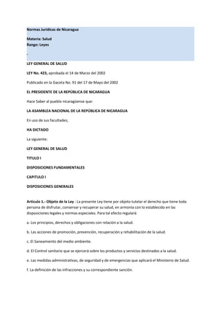 Normas Jurídicas de Nicaragua
Materia: Salud
Rango: Leyes
-
LEY GENERAL DE SALUD
LEY No. 423, aprobada el 14 de Marzo del 2002
Publicado en la Gaceta No. 91 del 17 de Mayo del 2002
EL PRESIDENTE DE LA REPÚBLICA DE NICARAGUA
Hace Saber al pueblo nicaragüense que:
LA ASAMBLEA NACIONAL DE LA REPÚBLICA DE NICARAGUA
En uso de sus facultades;
HA DICTADO
La siguiente:
LEY GENERAL DE SALUD
TITULO I
DISPOSICIONES FUNDAMENTALES
CAPITULO I
DISPOSICIONES GENERALES
Artículo 1.- Objeto de la Ley : La presente Ley tiene por objeto tutelar el derecho que tiene toda
persona de disfrutar, conservar y recuperar su salud, en armonía con lo establecido en las
disposiciones legales y normas especiales. Para tal efecto regulará:
a. Los principios, derechos y obligaciones con relación a la salud.
b. Las acciones de promoción, prevención, recuperación y rehabilitación de la salud.
c. El Saneamiento del medio ambiente.
d. El Control sanitario que se ejercerá sobre los productos y servicios destinados a la salud.
e. Las medidas administrativas, de seguridad y de emergencias que aplicará el Ministerio de Salud.
f. La definición de las infracciones y su correspondiente sanción.
 