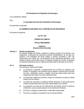 1/167
El Presidente de la República de Nicaragua
A sus habitantes, Sabed:
Que,
La Asamblea Nacional de la República de Nicaragua
Ha ordenado lo siguiente:
LA ASAMBLEA NACIONAL DE LA REPÚBLICA DE NICARAGUA
Ha dictado la siguiente:
LEY No
. 870
CÓDIGO DE FAMILIA
TÍTULO PRELIMINAR
Capítulo I
Disposiciones Generales
Artículo 1 Ámbito de aplicación
El presente Código de Familia, establece el régimen jurídico de la familia y sus
integrantes. Comprende las relaciones jurídicas intrafamiliares, las de ésta con
terceros y las entidades del sector público y privado vinculadas a ella. Las
instituciones que regula son las derivadas de las relaciones familiares y los
efectos jurídicos que de ellas surjan. El presente Código de Familia, se aplicará
en todas las demandas que en materia de familia estén contenidas en el mismo.
Art. 2 Principios rectores
Son principios rectores del Código:
a) La protección, desarrollo y fortalecimiento de la familia es obligación del
Estado, la sociedad y los miembros que la integran a través de los vínculos
de amor, solidaridad, ayuda y respeto mutuo que debe existir entre sus
integrantes para lograr una mejor calidad de vida;
b) La protección integral de la familia y todos sus miembros en base al interés
superior de los mismos;
c) La protección priorizada a la jefatura familiar femenina, en los casos de las
madres cuando éstas sean las únicas responsables de su familia;
d) La protección por parte de las Instituciones del Estado contra la violencia
intrafamiliar, que se pudiera ejercer en las relaciones familiares;
e) Promover y proteger la paternidad y maternidad responsable;
f) Promover y proteger la constitución de la vivienda familiar;
 