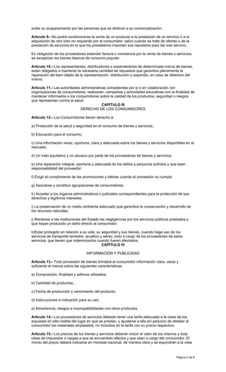 Página 2 de 6
evitar su acaparamiento por las personas que se dedican a su comercialización.
Artículo 9.- No podrá condicionarse la venta de un producto a la prestación de un servicio o a la
adquisición de otro bien no requerido por el consumidor; salvo cuando se trate de ofertas o de la
prestación de servicios en la que los prestatarios importan sus repuestos para dar ese servicio.
Es obligación de los proveedores extender factura o constancia por la venta de bienes o servicios;
se exceptúan los bienes básicos de consumo popular.
Artículo 10.- Los representantes, distribuidores o expendedores de determinada marca de bienes,
están obligados a mantener la necesaria cantidad de repuestos que garantice plenamente la
reparación del bien objeto de la representación, distribución o expendio, en caso de deterioro del
mismo.
Artículo 11.- Las autoridades administrativas competentes por sí o en colaboración con
organizaciones de consumidores, realizarán, campañas y actividades educativas con la finalidad de
mantener informados a los consumidores sobre la calidad de los productos, seguridad o riesgos
que representan contra la salud.
CAPÍTULO III
DERECHO DE LOS CONSUMIDORES
Artículo 12.- Los Consumidores tienen derecho a:
a) Protección de la salud y seguridad en el consumo de bienes y servicios;
b) Educación para el consumo;
c) Una información veraz, oportuna, clara y adecuada sobre los bienes y servicios disponibles en el
mercado;
d) Un trato equitativo y no abusivo por parte de los proveedores de bienes y servicios;
e) Una reparación integral, oportuna y adecuada de los daños y perjuicios sufridos y que sean
responsabilidad del proveedor;
f) Exigir el cumplimiento de las promociones y ofertas cuando el proveedor no cumpla;
g) Asociarse y constituir agrupaciones de consumidores;
h) Acceder a los órganos administrativos o judiciales correspondientes para la protección de sus
derechos y legítimos intereses;
i) La preservación de un medio ambiente adecuado que garantice la conservación y desarrollo de
los recursos naturales;
j) Reclamar a las instituciones del Estado las negligencias por los servicios públicos prestados y
que hayan producido un daño directo al consumidor;
k)Estar protegido en relación a su vida, su seguridad y sus bienes, cuando haga uso de los
servicios de transporte terrestre, acuático y aéreo, todo a cargo de los proveedores de estos
servicios, que tienen que indemnizarlos cuando fueren afectados.
CAPÍTULO IV
INFORMACIÓN Y PUBLICIDAD
Artículo 13.- Todo proveedor de bienes brindará al consumidor información clara, veraz y
suficiente al menos sobre las siguientes características:
a) Composición, finalidad y aditivos utilizados;
b) Cantidad de productos;
c) Fecha de producción y vencimiento del producto;
d) Instrucciones e indicación para su uso;
e) Advertencia, riesgos e incompatibilidades con otros productos.
Artículo 14.- Los proveedores de servicios deberán tener una tarifa adecuada a la clase de los
expuesta en sitio visible del lugar en que se prestan, y ajustarse a ella sin perjuicio de detallar al
consumidor los materiales empleados, no incluidos en la tarifa con su precio respectivo.
Artículo 15.- Los precios de los bienes y servicios deberán incluir el valor de los mismos y toda
clase de impuestos o cargas a que se encuentren afectos y que sean a cargo del consumidor. El
monto del precio deberá indicarse en moneda nacional, de manera clara y se expondrán a la vista
 