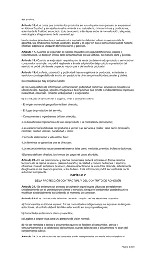 Página 3 de 6
del público.
Artículo 16.- Los datos que ostenten los productos en sus etiquetas o empaques, se expresarán
en idioma Español; y se ajustarán estrictamente a su naturaleza, características y condiciones,
además de la finalidad enunciada; todo de acuerdo a las leyes sobre la normalización, etiquetas,
metrología y al reglamento de la presente Ley.
Las leyendas garantizantes o cualquier otra equivalente deberán indicar en qué consiste la
garantía, las condiciones, formas, alcances, plazos y el lugar en que el consumidor puede hacerla
efectiva; además se utilizarán términos claros y precisos.
Artículo 17.- Cuando se expendan al público productos con alguna deficiencia, usados o
reconstruidos, se deberán indicar tales circunstancias en las facturas, de manera clara y precisa.
Artículo 18.- Cuando se exija algún requisito para la venta de determinado producto o servicio y el
consumidor lo cumple, no podrá negársele a éste la adquisición del producto o prestación del
servicio ni podrá cobrársele un precio mayor que el de la oferta publicada.
Artículo 19.- La oferta, promoción y publicidad falsa o engañosa de productos, actividades o
servicios constituye delito de estafa, sin perjuicio de otras responsabilidades penales y civiles.
Se considera que hay engaño cuando:
a) En cualquier tipo de información, comunicación, publicidad comercial, envases o etiquetas se
utilicen textos, diálogos, sonidos, imágenes o descripciones que directa o indirectamente impliquen
inexactitud, oscuridad, omisión, ambigüedad o exageración.
b) Se induzca al consumidor a engaño, error o confusión sobre:
- El origen comercial geográfico del bien ofrecido;
- El lugar de prestación del servicio;
- Componentes o ingredientes del bien ofrecido;
-Los beneficios o implicancias del uso del producto o la contratación del servicio;
-Las características básicas del producto a vender o el servicio a prestar, tales como dimensión,
cantidad, calidad, utilidad, durabilidad u otros;
-Fecha de elaboración y vida útil del bien;
-Los términos de garantías que se ofrezcan;
-Los reconocimientos nacionales o extranjeros tales como medallas, premios, trofeos o diplomas;
-El precio del bien ofrecido, las formas del pago y el costo al crédito.
Artículo 20.- En las promociones y ofertas comerciales deberá indicarse en forma clara los
términos de la misma, o sea su plazo o duración y la calidad y número de bienes o servicios
ofrecidos. Cuando se tratare de dinero, deberá especificarse la suma total ofrecida, debidamente
desglosada en los diversos premios, si los hubiere. Esta información podrá ser verificada por la
autoridad competente.
CAPÍTULO V
DE LA PROTECCIÓN CONTRACTUAL Y DEL CONTRATO DE ADHESIÓN
Artículo 21.- Se entiende por contrato de adhesión aquel cuyas cláusulas se establecen
unilateralmente por el proveedor de bienes o servicios, sin que el consumidor pueda discutir o
modificar sustancialmente su contenido al momento de contratar.
Artículo 22.- Los contratos de adhesión deberán cumplir con los siguientes requisitos:
a) Estar escritos en idioma español. En las comunidades indígenas que se expresan en lenguas
autóctonas, el contrato deberá también estar escrito en sus propias lenguas;
b) Redactados en términos claros y sencillos;
c) Legible a simple vista para una persona de visión normal;
d) No ser remitidos a textos o documentos que no se faciliten al consumidor, previa o
simultáneamente a la celebración del contrato, cuando tales textos o documentos no sean del
conocimiento público.
Artículo 23.- Las cláusulas de los contratos serán interpretados del modo más favorable al
 