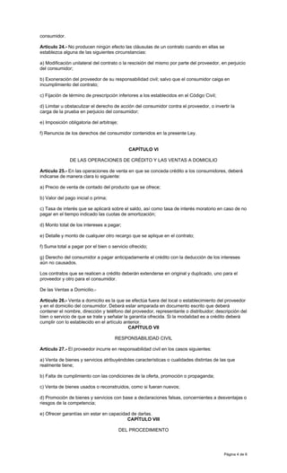 Página 4 de 6
consumidor.
Artículo 24.- No producen ningún efecto las cláusulas de un contrato cuando en ellas se
establezca alguna de las siguientes circunstancias:
a) Modificación unilateral del contrato o la rescisión del mismo por parte del proveedor, en perjuicio
del consumidor;
b) Exoneración del proveedor de su responsabilidad civil; salvo que el consumidor caiga en
incumplimiento del contrato;
c) Fijación de término de prescripción inferiores a los establecidos en el Código Civil;
d) Limitar u obstaculizar el derecho de acción del consumidor contra el proveedor, o invertir la
carga de la prueba en perjuicio del consumidor;
e) Imposición obligatoria del arbitraje;
f) Renuncia de los derechos del consumidor contenidos en la presente Ley.
CAPÍTULO VI
DE LAS OPERACIONES DE CRÉDITO Y LAS VENTAS A DOMICILIO
Artículo 25.- En las operaciones de venta en que se conceda crédito a los consumidores, deberá
indicarse de manera clara lo siguiente:
a) Precio de venta de contado del producto que se ofrece;
b) Valor del pago inicial o prima;
c) Tasa de interés que se aplicará sobre el saldo, así como tasa de interés moratorio en caso de no
pagar en el tiempo indicado las cuotas de amortización;
d) Monto total de los intereses a pagar;
e) Detalle y monto de cualquier otro recargo que se aplique en el contrato;
f) Suma total a pagar por el bien o servicio ofrecido;
g) Derecho del consumidor a pagar anticipadamente el crédito con la deducción de los intereses
aún no causados.
Los contratos que se realicen a crédito deberán extenderse en original y duplicado, uno para el
proveedor y otro para el consumidor.
De las Ventas a Domicilio.-
Artículo 26.- Venta a domicilio es la que se efectúa fuera del local o establecimiento del proveedor
y en el domicilio del consumidor. Deberá estar amparada en documento escrito que deberá
contener el nombre, dirección y teléfono del proveedor, representante o distribuidor; descripción del
bien o servicio de que se trate y señalar la garantía ofrecida. Si la modalidad es a crédito deberá
cumplir con lo establecido en el artículo anterior.
CAPÍTULO VII
RESPONSABILIDAD CIVIL
Artículo 27.- El proveedor incurre en responsabilidad civil en los casos siguientes:
a) Venta de bienes y servicios atribuyéndoles características o cualidades distintas de las que
realmente tiene;
b) Falta de cumplimiento con las condiciones de la oferta, promoción o propaganda;
c) Venta de bienes usados o reconstruidos, como si fueran nuevos;
d) Promoción de bienes y servicios con base a declaraciones falsas, concernientes a desventajas o
riesgos de la competencia;
e) Ofrecer garantías sin estar en capacidad de darlas.
CAPÍTULO VIII
DEL PROCEDIMIENTO
 