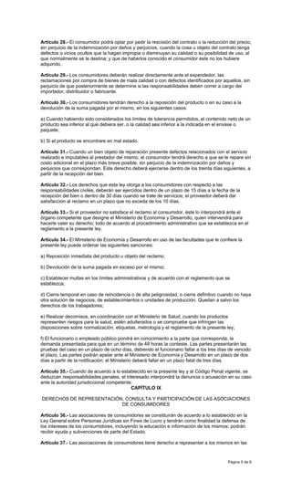 Página 5 de 6
Artículo 28.- El consumidor podrá optar por pedir la rescisión del contrato o la reducción del precio,
sin perjuicio de la indemnización por daños y perjuicios, cuando la cosa u objeto del contrato tenga
defectos o vicios ocultos que la hagan impropia o disminuyan su calidad o su posibilidad de uso, al
que normalmente se le destina; y que de haberlos conocido el consumidor éste no los hubiere
adquirido.
Artículo 29.- Los consumidores deberán realizar directamente ante el expendedor, las
reclamaciones por compra de bienes de mala calidad o con defectos identificados por aquellos, sin
perjuicio de que posteriormente se determine si las responsabilidades deben correr a cargo del
importador, distribuidor o fabricante.
Artículo 30.- Los consumidores tendrán derecho a la reposición del producto o en su caso a la
devolución de la suma pagada por el mismo, en los siguientes casos:
a) Cuando habiendo sido considerados los límites de tolerancia permitidos, el contenido neto de un
producto sea inferior al que debiera ser, o la calidad sea inferior a la indicada en el envase o
paquete;
b) Si el producto se encontrare en mal estado.
Artículo 31.- Cuando un bien objeto de reparación presente defectos relacionados con el servicio
realizado e imputables al prestador del mismo, el consumidor tendrá derecho a que se le repare sin
costo adicional en el plazo más breve posible, sin perjuicio de la indemnización por daños y
perjuicios que correspondan. Este derecho deberá ejercerse dentro de los treinta días siguientes, a
partir de la recepción del bien.
Artículo 32.- Los derechos que esta ley otorga a los consumidores con respecto a las
responsabilidades civiles, deberán ser ejercidos dentro de un plazo de 15 días a la fecha de la
recepción del bien o dentro de 30 días cuando se trate de servicios; el proveedor deberá dar
satisfacción al reclamo en un plazo que no exceda de los 10 días.
Artículo 33.- Si el proveedor no satisface el reclamo al consumidor, éste lo interpondrá ante el
órgano competente que designe el Ministerio de Economía y Desarrollo, quien intervendrá para
hacerle valer su derecho; todo de acuerdo al procedimiento administrativo que se establezca en el
reglamento a la presente ley.
Artículo 34.- El Ministerio de Economía y Desarrollo en uso de las facultades que le confiere la
presente ley puede ordenar las siguientes sanciones:
a) Reposición inmediata del producto u objeto del reclamo;
b) Devolución de la suma pagada en exceso por el mismo;
c) Establecer multas en los límites administrativos y de acuerdo con el reglamento que se
establezca;
d) Cierre temporal en caso de reincidencia o de alta peligrosidad, o cierre definitivo cuando no haya
otra solución de negocios, de establecimientos o unidades de producción. Quedan a salvo los
derechos de los trabajadores;
e) Realizar decomisos, en coordinación con el Ministerio de Salud, cuando los productos
representen riesgos para la salud, estén adulterados o se compruebe que infringen las
disposiciones sobre normalización, etiquetas, metrología y el reglamento de la presente ley;
f) El funcionario o empleado público pondrá en conocimiento a la parte que corresponda, la
demanda presentada para que en un término de 48 horas la conteste. Las partes presentarán las
pruebas del caso en un plazo de ocho días, debiendo el funcionario fallar a los tres días de vencido
el plazo. Las partes podrán apelar ante el Ministerio de Economía y Desarrollo en un plazo de dos
días a partir de la notificación; el Ministerio deberá fallar en un plazo fatal de tres días.
Artículo 35.- Cuando de acuerdo a lo establecido en la presente ley y al Código Penal vigente, se
deduzcan responsabilidades penales, el interesado interpondrá la denuncia o acusación en su caso
ante la autoridad jurisdiccional competente.
CAPÍTULO IX
DERECHOS DE REPRESENTACIÓN, CONSULTA Y PARTICIPACIÓN DE LAS ASOCIACIONES
DE CONSUMIDORES
Artículo 36.- Las asociaciones de consumidores se constituirán de acuerdo a lo establecido en la
Ley General sobre Personas Jurídicas sin Fines de Lucro y tendrán como finalidad la defensa de
los intereses de los consumidores, incluyendo la educación e información de los mismos; podrán
recibir ayuda y subvenciones de parte del Estado.
Artículo 37.- Las asociaciones de consumidores tiene derecho a representar a los mismos en las
 