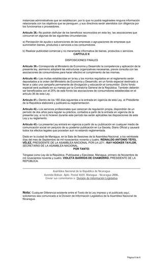 Página 6 de 6
instancias administrativas que se establezcan, por lo que no podrá negárseles ninguna información
relacionada con los objetivos que se persiguen; y sus directivos serán atendidos con diligencia por
los funcionarios o proveedores.
Artículo 38.- No podrán disfrutar de los beneficios reconocidos en esta ley, las asociaciones que
concurran en algunas de las siguientes circunstancias:
a) Percepción de ayuda o subvenciones de las empresas o agrupaciones de empresas que
suministren bienes, productos o servicios a los consumidores.
b) Realizar publicidad comercial y no meramente informativa de bienes, productos o servicios.
CAPÍTULO X
DISPOSICIONES FINALES
Artículo 39.- Corresponde al Ministerio de Economía y Desarrollo la competencia y aplicación de la
presente ley, asimismo adoptará las estructuras organizativas necesarias, previa consulta con las
asociaciones de consumidores para hacer efectivo el cumplimiento de las mismas.
Artículo 40.- Las multas establecidas en la ley y los montos regulados en el reglamento serán
depositados a la orden del Ministerio de Economía y Desarrollo, en un fondo especial destinado a
llevar a cabo una campaña permanente de divulgación y educación al consumidor. Dicho fondo
especial será auditado en su manejo por la Contraloría General de la República. También deberán
ser beneficiados con el 25% de este fondo las asociaciones de consumidores establecidas en el
artículo 36 de esta Ley.
Artículo 41.- Dentro de los 180 días siguientes a la entrada en vigencia de esta Ley, el Presidente
de la República elaborará y publicará su reglamentación.
Artículo 42.- Los servicios profesionales que carezcan de regulación propia, dispondrán de un
período de dos años para regular su práctica, contados a partir de la entrada en vigencia de la
presente Ley; si no lo hicieren durante este período les serán aplicables las disposiciones de esta
Ley y su reglamento.
Artículo 43.- La presente Ley entrará en vigencia a partir de su publicación en cualquier medio de
comunicación social sin perjuicio de su posterior publicación en La Gaceta, Diario Oficial y causará
todos los efectos legales que procedan aun no estando reglamentada.
Dado en la ciudad de Managua, en la Sala de Sesiones de la Asamblea Nacional, a los veintisiete
días del mes de Septiembre de mil novecientos noventa y cuatro. REINALDO ANTONIO TÉFEL
VÉLEZ, PRESIDENTE DE LA ASAMBLEA NACIONAL POR LA LEY.- RAY HOOKER TAYLOR,
SECRETARIO DE LA ASAMBLEA NACIONAL.
POR TANTO:
Téngase como Ley de la República. Publíquese y Ejecútese. Managua, primero de Noviembre de
mil novecientos noventa y cuatro. VIOLETA BARRIOS DE CHAMORRO, PRESIDENTE DE LA
REPÚBLICA.
Asamblea Nacional de la República de Nicaragua
Avenida Bolivar, Apto. Postal 4659, Managua - Nicaragua 2006.
Enviar sus comentarios a: División de Información Legislativa
Nota: Cualquier Diferencia existente entre el Texto de la Ley impreso y el publicado aquí,
solicitamos sea comunicado a la División de Información Legislativa de la Asamblea Nacional de
Nicaragua.
 