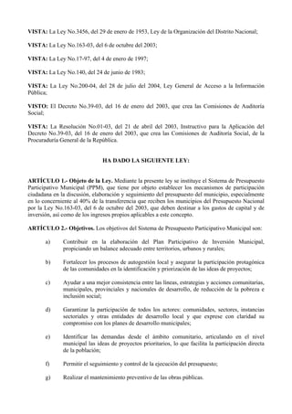 VISTA: La Ley No.3456, del 29 de enero de 1953, Ley de la Organización del Distrito Nacional;

VISTA: La Ley No.163-03, del 6 de octubre del 2003;

VISTA: La Ley No.17-97, del 4 de enero de 1997;

VISTA: La Ley No.140, del 24 de junio de 1983;

VISTA: La Ley No.200-04, del 28 de julio del 2004, Ley General de Acceso a la Información
Pública;

VISTO: El Decreto No.39-03, del 16 de enero del 2003, que crea las Comisiones de Auditoría
Social;

VISTA: La Resolución No.01-03, del 21 de abril del 2003, Instructivo para la Aplicación del
Decreto No.39-03, del 16 de enero del 2003, que crea las Comisiones de Auditoría Social, de la
Procuraduría General de la República.


                               HA DADO LA SIGUIENTE LEY:


ARTÍCULO 1.- Objeto de la Ley. Mediante la presente ley se instituye el Sistema de Presupuesto
Participativo Municipal (PPM), que tiene por objeto establecer los mecanismos de participación
ciudadana en la discusión, elaboración y seguimiento del presupuesto del municipio, especialmente
en lo concerniente al 40% de la transferencia que reciben los municipios del Presupuesto Nacional
por la Ley No.163-03, del 6 de octubre del 2003, que deben destinar a los gastos de capital y de
inversión, así como de los ingresos propios aplicables a este concepto.

ARTÍCULO 2.- Objetivos. Los objetivos del Sistema de Presupuesto Participativo Municipal son:

       a)     Contribuir en la elaboración del Plan Participativo de Inversión Municipal,
              propiciando un balance adecuado entre territorios, urbanos y rurales;

       b)     Fortalecer los procesos de autogestión local y asegurar la participación protagónica
              de las comunidades en la identificación y priorización de las ideas de proyectos;

       c)     Ayudar a una mejor consistencia entre las líneas, estrategias y acciones comunitarias,
              municipales, provinciales y nacionales de desarrollo, de reducción de la pobreza e
              inclusión social;

       d)     Garantizar la participación de todos los actores: comunidades, sectores, instancias
              sectoriales y otras entidades de desarrollo local y que exprese con claridad su
              compromiso con los planes de desarrollo municipales;

       e)     Identificar las demandas desde el ámbito comunitario, articulando en el nivel
              municipal las ideas de proyectos prioritarios, lo que facilita la participación directa
              de la población;

       f)     Permitir el seguimiento y control de la ejecución del presupuesto;

       g)     Realizar el mantenimiento preventivo de las obras públicas.
 