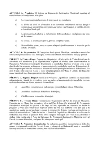 ARTÍCULO 3.- Principios. El Sistema de Presupuesto Participativo Municipal garantiza el
cumplimiento de los siguientes principios:

       a)      La representación del conjunto de intereses de los ciudadanos;

       b)      El acceso de todos los ciudadanos a las asambleas comunitarias en cada paraje o
               comunidad, a las asambleas seccionales, de barrios o de bloques y al Cabildo Abierto
               o Asamblea Municipal;

       c)      La promoción del debate y la participación de los ciudadanos en el proceso de toma
               de decisiones;

       d)      El acceso a la información previa, precisa, completa y clara;

       e)      De equidad de género, tanto en cuanto a la participación como en la inversión que la
               debería favorecer.

ARTÍCULO 4.- Organización. El Presupuesto Participativo Municipal, tomando en cuenta las
condiciones particulares de cada municipio, se realizará sobre un procedimiento básico y general.

PÁRRAFO I.- Primera Etapa: Preparación, Diagnóstico y Elaboración de Visión Estratégica de
Desarrollo. Las autoridades y las organizaciones se ponen de acuerdo sobre cómo realizarán el
Presupuesto Participativo Municipal y determinarán la cantidad de dinero de inversión sobre la que
planificarán los proyectos y obras que el ayuntamiento ejecutará el año siguiente. Esta cantidad de
dinero se preasigna entre las secciones o bloques del municipio según la cantidad de habitantes. En
caso de que a una sección o bloque le toque una preasignación muy baja, el Concejo de Regidores
puede transferirle más dinero por razones de solidaridad.

PÁRRAFO II.- Segunda Etapa: Consulta a la Población. La población identifica sus necesidades
más prioritarias y decide los proyectos y obras que deberá el ayuntamiento ejecutar el año próximo
mediante la celebración de una secuencia de asambleas:

       a)      Asambleas comunitarias en cada paraje o comunidad con más de 30 familias;

       b)      Asambleas seccionales, de barrios o de bloques;

       c)      Cabildo Abierto o Asamblea Municipal.

PÁRRAFO III.- Tercera Etapa: Transparencia y Seguimiento al Plan de Inversión Municipal.
Ejecución de las Obras. Los proyectos y obras del Plan de Inversión Municipal del Presupuesto
Participativo Municipal se ejecutan a lo largo del año, siguiendo un calendario de inicio de
proyectos y obras. Las comunidades eligen un comité de obra o de auditoría social para que le dé
seguimiento a cada una de las obras y, cuando la construcción de éstas concluya, se transforme en
comité de mantenimiento. Todos los meses el Comité de Seguimiento Municipal se reúne con la
sindicatura para revisar la ejecución de las obras y el gasto municipal. Dos veces al año, el síndico o
síndica rinde cuenta ante el Pleno de Delegados del Presupuesto Participativo Municipal sobre el
Plan de Inversión Municipal y del gasto del presupuesto municipal.

ARTÍCULO 5.- Asambleas Comunitarias. Se realizarán Asambleas Comunitarias en todos los
parajes y sectores del municipio. En caso de que el número de pobladores del paraje o comunidad
sea muy reducido, se unirá al más cercano para efectuar esta asamblea.
 
