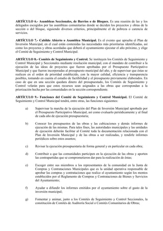 ARTÍCULO 6.- Asambleas Seccionales, de Barrios o de Bloques. Es una reunión de las y los
delegados escogidos por las asambleas comunitarias donde se deciden los proyectos y obras de la
sección o del bloque, siguiendo diversos criterios, principalmente el de pobreza o carencia de
servicios.

ARTÍCULO 7.- Cabildo Abierto o Asamblea Municipal. Es el evento que aprueba el Plan de
Inversión Municipal, en el cual están contenidas las necesidades más prioritarias identificadas, así
como los proyectos y obras acordadas que deberá el ayuntamiento ejecutar el año próximo, y elige
el Comité de Seguimiento y Control Municipal.

ARTÍCULO 8.- Comités de Seguimiento y Control. Se instituyen los Comités de Seguimiento y
Control Municipal y Seccionales mediante resolución municipal, con el mandato de contribuir a la
ejecución de las ideas de proyectos que fueron aprobadas por el Presupuesto Participativo
Municipal y que fueron incorporadas al presupuesto municipal del año, y de supervisar que éstas se
realicen en el orden de prioridad establecido, con la mayor calidad, eficiencia y transparencia
posibles, tomando en cuenta el estudio de factibilidad y el presupuesto previamente elaborados. En
caso de que en una sección quedara dinero del presupuestado, los Comités de Seguimiento y
Control velarán para que estos recursos sean asignados a las obras que correspondan a la
priorización hecha por las comunidades en la sección correspondiente.

ARTÍCULO 9.- Funciones del Comité de Seguimiento y Control Municipal. El Comité de
Seguimiento y Control Municipal tendrá, entre otras, las funciones siguientes:

       a)     Supervisar la marcha de la ejecución del Plan de Inversión Municipal aprobado por
              el Presupuesto Participativo Municipal, así como evaluarlo periódicamente y al final
              de cada año de ejecución presupuestaria;

       b)     Conocer los presupuestos de las obras y las cubicaciones y demás informes de
              ejecución de las mismas. Para tales fines, las autoridades municipales y las unidades
              de ejecución deberán facilitar al Comité toda la documentación relacionada con el
              Plan de Inversión Municipal y de las obras a ser realizadas, y rendirle informes
              periódicos sobre estos asuntos;

       c)     Revisar la ejecución presupuestaria de forma general y en particular en cada obra;

       d)     Contribuir a que las comunidades participen en la ejecución de las obras y aporten
              las contrapartidas que se comprometieron dar para la realización de éstas;

       e)     Escoger entre sus miembros a los representantes de la comunidad en la Junta de
              Compras y Contrataciones Municipales que es la unidad operativa responsable de
              aprobar las compras y contrataciones que realice el ayuntamiento según los montos
              establecidos por el Reglamento de Compras y Contrataciones de Bienes y Servicios
              del Ayuntamiento;

       f)     Ayudar a difundir los informes emitidos por el ayuntamiento sobre el gasto de la
              inversión municipal;

       g)     Fomentar y animar, junto a los Comités de Seguimiento y Control Seccionales, la
              constitución de Comités de Auditoría Social o Comités Comunitarios de Obras;
 