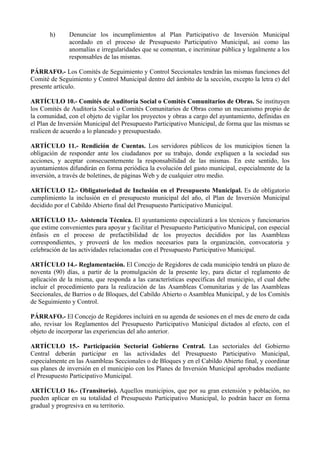 h)     Denunciar los incumplimientos al Plan Participativo de Inversión Municipal
              acordado en el proceso de Presupuesto Participativo Municipal, así como las
              anomalías e irregularidades que se comentan, e incriminar pública y legalmente a los
              responsables de las mismas.

PÁRRAFO.- Los Comités de Seguimiento y Control Seccionales tendrán las mismas funciones del
Comité de Seguimiento y Control Municipal dentro del ámbito de la sección, excepto la letra e) del
presente artículo.

ARTÍCULO 10.- Comités de Auditoría Social o Comités Comunitarios de Obras. Se instituyen
los Comités de Auditoría Social o Comités Comunitarios de Obras como un mecanismo propio de
la comunidad, con el objeto de vigilar los proyectos y obras a cargo del ayuntamiento, definidas en
el Plan de Inversión Municipal del Presupuesto Participativo Municipal, de forma que las mismas se
realicen de acuerdo a lo planeado y presupuestado.

ARTÍCULO 11.- Rendición de Cuentas. Los servidores públicos de los municipios tienen la
obligación de responder ante los ciudadanos por su trabajo, donde expliquen a la sociedad sus
acciones, y aceptar consecuentemente la responsabilidad de las mismas. En este sentido, los
ayuntamientos difundirán en forma periódica la evolución del gasto municipal, especialmente de la
inversión, a través de boletines, de páginas Web y de cualquier otro medio.

ARTÍCULO 12.- Obligatoriedad de Inclusión en el Presupuesto Municipal. Es de obligatorio
cumplimiento la inclusión en el presupuesto municipal del año, el Plan de Inversión Municipal
decidido por el Cabildo Abierto final del Presupuesto Participativo Municipal.

ARTÍCULO 13.- Asistencia Técnica. El ayuntamiento especializará a los técnicos y funcionarios
que estime convenientes para apoyar y facilitar el Presupuesto Participativo Municipal, con especial
énfasis en el proceso de prefactibilidad de los proyectos decididos por las Asambleas
correspondientes, y proveerá de los medios necesarios para la organización, convocatoria y
celebración de las actividades relacionadas con el Presupuesto Participativo Municipal.

ARTÍCULO 14.- Reglamentación. El Concejo de Regidores de cada municipio tendrá un plazo de
noventa (90) días, a partir de la promulgación de la presente ley, para dictar el reglamento de
aplicación de la misma, que responda a las características específicas del municipio, el cual debe
incluir el procedimiento para la realización de las Asambleas Comunitarias y de las Asambleas
Seccionales, de Barrios o de Bloques, del Cabildo Abierto o Asamblea Municipal, y de los Comités
de Seguimiento y Control.

PÁRRAFO.- El Concejo de Regidores incluirá en su agenda de sesiones en el mes de enero de cada
año, revisar los Reglamentos del Presupuesto Participativo Municipal dictados al efecto, con el
objeto de incorporar las experiencias del año anterior.

ARTÍCULO 15.- Participación Sectorial Gobierno Central. Las sectoriales del Gobierno
Central deberán participar en las actividades del Presupuesto Participativo Municipal,
especialmente en las Asambleas Seccionales o de Bloques y en el Cabildo Abierto final, y coordinar
sus planes de inversión en el municipio con los Planes de Inversión Municipal aprobados mediante
el Presupuesto Participativo Municipal.

ARTÍCULO 16.- (Transitorio). Aquellos municipios, que por su gran extensión y población, no
pueden aplicar en su totalidad el Presupuesto Participativo Municipal, lo podrán hacer en forma
gradual y progresiva en su territorio.
 