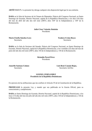 ARTÍCULO 17.- La presente ley deroga cualquier otra disposición legal que le sea contraria.


DADA en la Sala de Sesiones de la Cámara de Diputados, Palacio del Congreso Nacional, en Santo
Domingo de Guzmán, Distrito Nacional, capital de la República Dominicana, a los diez (10) días
del mes de abril del año dos mil siete (2007); años 164º de la Independencia y 144º de la
Restauración.


                                  Julio César Valentín Jiminián
                                            Presidente


María Cleofia Sánchez Lora                                        Teodoro Ursino Reyes
      Secretaria                                                        Secretario


DADA en la Sala de Sesiones del Senado, Palacio del Congreso Nacional, en Santo Domingo de
Guzmán, Distrito Nacional, capital de la República Dominicana, a los veintidós (22) días del mes de
junio del año dos mil siete (2007); años 164 de la Independencia y 144 de la Restauración.


                                      Reinaldo Pared Pérez
                                           Presidente


Amarilis Santana Cedano                                          Luis René Canaán Rojas,
      Secretaria                                                    Secretario Ad-Hoc


                                    LEONEL FERNANDEZ
                             Presidente de la República Dominicana


En ejercicio de las atribuciones que me confiere el Artículo 55 de la Constitución de la República.

PROMULGO la presente Ley y mando que sea publicada en la Gaceta Oficial, para su
conocimiento y cumplimiento.

DADA en Santo Domingo de Guzmán, Distrito Nacional, capital de la República Dominicana, a los
trece (13) días del mes de julio del año dos mil siete (2007), años 164 de la Independencia y 144 de
la Restauración.
 