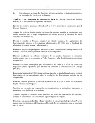 -17-
6. Estar dispuesto a ejercer las funciones a tiempo completo y dedicación exclusiva,
con excepción del ejercicio de la docencia.
ARTÍCULO 25.- Funciones del Director del AGN. El Director General del Archivo
General de la Nación tiene las siguientes funciones:
Ejecutar las políticas generales sobre el AGN y el SNA conocidas y sancionadas por el
Consejo Directivo.
Adoptar las políticas institucionales, así como las normas, medidas y resoluciones que
estime pertinente para el mejor cumplimiento del objeto, políticas y funciones del AGN
conforme a la presente ley.
Diseñar y someter al Consejo Directivo el estatuto orgánico, los reglamentos de
funcionamiento internos y la estructura administrativa del AGN con la finalidad de
eficientizar la gestión técnica y administrativa.
Elaborar el proyecto de presupuesto anual del Archivo General de la Nación y someterlo al
Consejo Directivo, para su posterior remisión al Poder Ejecutivo.
Elaborar anualmente un informe contentivo de los estados financieros y memorias
institucionales, para su presentación al Poder Ejecutivo y a las demás instancias superiores
competentes.
Elaborar los planes estratégicos para el desarrollo del AGN y el SNA, así como sus
respectivos planes operativos que deberán ser sometidos a consideración del Consejo
Directivo.
Representar legalmente al AGN sin perjuicio de depositar la facultad de delegación en otros
funcionarios de su dependencia sobre la resolución de determinadas materias de su
competencia.
Contratar, evaluar, promover y remover al personal del AGN en el marco de las normas
legales establecidas al respecto.
Suscribir los convenios de cooperación con organizacIOnes e instituciones nacionales y
extranjeras en el ámbito de la archivística.
Adquirir, enajenar o arrendar bienes muebles, así como la contratación de servicIos,
siempre de conformidad con las normales legales vigentes al respecto.
Dictar resoluciones para facilitar y hacer operativo el servicio prestado por el AGN y los
demás archivos históricos del Sistema, estableciendo los procedimientos que se requieran
para el efecto.
 