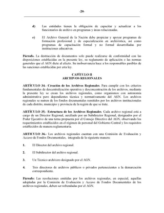 -20-
d) Las entidades tienen la obligación de capacitar y actualizar a los
funcionarios de archivo en programas y áreas relacionadas.
e) El Archivo General de la Nación debe propiciar y apoyar programas de
formación profesional y de especialización en archivística, así como
programas de capacitación formal y no formal desarrolladas por
instituciones educativas.
Párrafo. La destrucción de documentos solo puede realizarse de conformidad con las
disposiciones establecidas en la presente ley, su reglamento de aplicación o las normas
generales que el AGN dicte al efecto. Su inobservancia hace a los responsables pasibles de
las sanciones establecidas por esta ley.
CAPÍTULO 11
ARCHIVOS REGIONALES
ARTÍCULO 34.- Creación de los Archivos Regionales. Para cumplir con los criterios
fundamentales de descentralización operativa y desconcentración de los archivos, mediante
la presente ley se crean los archivos regionales, como organismos con autonomía
administrativa pero dependientes técnica y normativamente del AGN. Los archivos
regionales se nutren de los fondos documentales remitidos por los archivos institucionales
de cada distrito, municipio y provincia de la región de que se trate.
ARTÍCULO 35.- Estructura de los Archivos Regionales. Cada archivo regional está a
cargo de un Director Regional, auxiliado por un Subdirector Regional, designados por el
Poder Ejecutivo de una terna propuesta por el Consejo Directivo del AGN, observando los
requerimientos establecidos en el régimen de personal del Gobierno Central y los requisitos
establecidos de manera reglamentaria.
ARTICULO 36.- Los archivos regionales cuentan con una Comisión de Evaluación y
Acceso de Fondos Documentales, integrada de la siguiente manera:
1. El Director del archivo regional.
2. El Subdirector del archivo regional.
3. Un Técnico archivero designado por el AGN.
4. Tres directores de archivos públicos o privados pertenecientes a la demarcación
correspondiente.
Párrafo: Las resoluciones emitidas por los archivos regionales, en especial, aquellas
adoptadas por la Comisión de Evaluación y Acceso de Fondos Documentales de los
archivos regionales, deben ser refrendadas por el AGN.
 