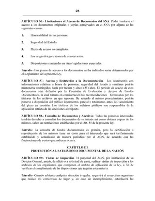-28-
ARTÍCULO 56.- Limitaciones al Acceso de Documentos del SNA. Podrá limitarse el
acceso a los documentos originales o copias conservados en el SNA por alguna de las
siguientes causas:
1. Honorabilidad de las personas.
2. Seguridad del Estado.
3. Plazos de acceso no cumplidos.
4. Los originales por razones de conservación.
5. Disposiciones contenidas en otras legislaciones especiales.
Párrafo.- Los plazos de acceso a los documentos arriba indicados serán determinados por
el Reglamento de la presente ley.
ARTÍCULO 57.- Acceso y Restricción a la Documentación. Los documentos con
informaciones relativas a honra de personas, seguridad del Estado y similares podrán
mantenerse restringidos hasta por treinta y cinco (35) años. El período de acceso de esos
documentos será definido por la Comisión de Evaluación y Acceso de Fondos
Documentales, la cual tomará en consideración las recomendaciones formuladas por los
titulares de los archivos en que reposan. De acuerdo al mismo procedimiento, podrán
ponerse a disposición del público documentos, parcial o totalmente, antes del vencimiento
del plazo en cuestión. Los titulares de los archivos públicos son responsables de la
aplicación estricta de las decisiones al respecto.
ARTÍCULO 58.- Consulta de Documentos y Archivos: Todas las personas interesadas
tendrán derecho a consultar los documentos de su interés así como obtener copias de los
mismos, salvo las restricciones establecidas por el Art. 55 de la presente ley.
Párrafo: La consulta de fondos documentales es gratuita, pero la certificación o
reproducción de los mismos tiene un costo para el interesado que será tarifariamente
establecido y actualizado de manera periódica por el AGN, de acuerdo con las
fluctuaciones de costos que pudieran ocurrir.
CAPÍTULO III
PROTECCIÓN AL PATRIMONIO DOCUMENTAL DE LA NACIÓN
ARTÍCULO 59.- Visitas de Inspección. El personal del AGN, por instrucción de su
Director General, puede, de oficio o a solicitud de parte, realizar visitas de inspección a los
archivos de los organismos que componen el ámbito de aplicación de la ley, a fin de
verificar el cumplimiento de las disposiciones que regulan esta materia.
Párrafo.- Cuando advierta cualquier situación irregular, requerirá al respectivo organismo
que realice los correctivos de lugar y, en caso de incumplimiento, establecerá las
 