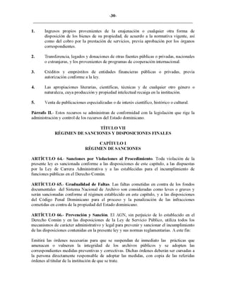 -30-
1. Ingresos propios provenientes de la enajenaclOn o cualquier otra forma de
disposición de los bienes de su propiedad, de acuerdo a la normativa vigente, así
como del cobro por la prestación de servicios, previa aprobación por los órganos
correspondientes.
2. Transferencia, legados y donaciones de otras fuentes públicas o privadas, nacionales
o extranjeras, y los provenientes de programas de cooperación internacional.
3. Créditos y empréstitos de entidades financieras públicas o privadas, previa
autorización conforme a la ley.
4. Las apropiaciones literarias, científicas, técnicas y de cualquier otro género o
naturaleza, cuya producción y propiedad intelectual recaiga en la institución.
5. Venta de publicaciones especializadas o de interés científico, histórico o cultural.
Párrafo 11.- Estos recursos se administran de conformidad con la legislación que rige la
administración y control de los recursos del Estado dominicano.
TÍTULO VII
RÉGIMEN DE SANCIONES Y DISPOSICIONES FINALES
CAPÍTULO I
RÉGIMEN DE SANCIONES
ARTÍCULO 64.- Sanciones por Violaciones al Procedimiento. Toda violación de la
presente leyes sancionada conforme a las disposiciones de este capítulo, a las dispuestas
por la Ley de Carrera Administrativa y a las establecidas para el incumplimiento de
funciones públicas en el Derecho Común.
ARTÍCULO 65.- Gradualidad de Faltas. Las faltas cometidas en contra de los fondos
documentales del Sistema Nacional de Archivo son consideradas como leves o graves y
serán sancionadas conforme al régimen establecido en este capítulo, y a las disposiciones
del Código Penal Dominicano para el proceso y la penalización de las infracciones
cometidas en contra de la propiedad del Estado dominicano.
ARTÍCULO 66.- Prevención y Sanción. El AGN, sin perjuicio de lo establecido en el
Derecho Común y en las disposiciones de la Ley de Servicio Público, utiliza todos los
mecanismos de carácter administrativo y legal para prevenir y sancionar el incumplimiento
de las disposiciones contenidas en la presente ley y sus normas reglamentarias. A este fin:
Emitirá las órdenes necesarias para que se suspendan de inmediato las prácticas que
amenacen o vulneren la integridad de los archivos públicos y se adopten las
correspondientes medidas preventivas y correctivas. Dichas órdenes deberán ser cursadas a
la persona directamente responsable de adoptar las medidas, con copia de las referidas
órdenes al titular de la institución de que se trate.
 