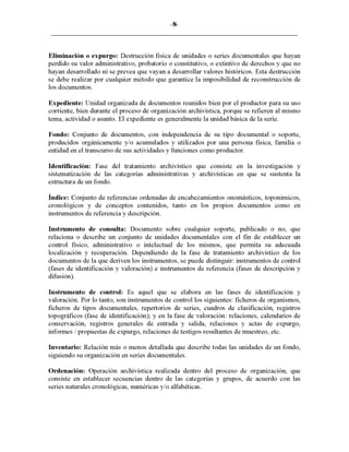 -8-
Eliminación o expurgo: Destrucción física de unidades o series documentales que hayan
perdido su valor administrativo, probatorio o constitutivo, o extintivo de derechos y que no
hayan desarrollado ni se prevea que vayan a desarrollar valores históricos. Esta destrucción
se debe realizar por cualquier método que garantice la imposibilidad de reconstrucción de
los documentos.
Expediente: Unidad organizada de documentos reunidos bien por el productor para su uso
corriente, bien durante el proceso de organización archivística, porque se refieren al mismo
tema, actividad o asunto. El expediente es generalmente la unidad básica de la serie.
Fondo: Conjunto de documentos, con independencia de su tipo documental o soporte,
producidos orgánicamente y/o acumulados y utilizados por una persona física, familia o
entidad en el transcurso de sus actividades y funciones como productor.
Identificación: Fase del tratamiento archivístico que consiste en la investigación y
sistematización de las categorías administrativas y archivísticas en que se sustenta la
estructura de un fondo.
Índice: Conjunto de referencias ordenadas de encabezamientos onomásticos, toponímicos,
cronológicos y de conceptos contenidos, tanto en los propios documentos como en
instrumentos de referencia y descripción.
Instrumento de consulta: Documento sobre cualquier soporte, publicado o no, que
relaciona o describe un conjunto de unidades documentales con el fin de establecer un
control físico, administrativo o intelectual de los mismos, que permita su adecuada
localización y recuperación. Dependiendo de la fase de tratamiento archivístico de los
documentos de la que deriven los instrumentos, se puede distinguir: instrumentos de control
(fases de identificación y valoración) e instrumentos de referencia (fases de descripción y
difusión).
Instrumento de control: Es aquel que se elabora en las fases de identificación y
valoración. Por lo tanto, son instrumentos de control los siguientes: ficheros de organismos,
ficheros de tipos documentales, repertorios de series, cuadros de clasificación, registros
topográficos (fase de identificación); y en la fase de valoración: relaciones, calendarios de
conservación, registros generales de entrada y salida, relaciones y actas de expurgo,
informes / propuestas de expurgo, relaciones de testigos resultantes de muestreo, etc.
Inventario: Relación más o menos detallada que describe todas las unidades de un fondo,
siguiendo su organización en series documentales.
Ordenación: Operación archivística realizada dentro del proceso de organización, que
consiste en establecer secuencias dentro de las categorías y grupos, de acuerdo con las
series naturales cronológicas, numéricas y/o alfabéticas.
 