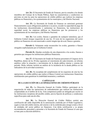 Art. 24.- El Secretario de Estado de Finanzas, previa consulta a los demás
miembros del Consejo de la Deuda Pública, fijará las características y condiciones no
previstas en esta ley para las operaciones de crédito público que realicen las empresas
públicas no financieras y los ayuntamientos de los municipios y del Distrito Nacional.
Art. 25.- La Secretaría de Estado de Finanzas no autorizará gestionar
financiamientos cuyas obligaciones pudieran a su juicio, exceder la capacidad de pago de
las instituciones descentralizadas o autónomas no financieras, las instituciones de
seguridad social, las empresas públicas no financieras que las promueven y los
ayuntamientos de los municipios y del Distrito Nacional.
Art. 26.- Los avales, fianzas o garantías de cualquier naturaleza, que el
Gobierno Central otorgue requerirán de una ley. El resto de los organismos del sector
público no financiero no está autorizado a emitir ningún tipo de aval, fianza o garantía.
Párrafo I.- Solamente serán reconocidos los avales, garantías o fianzas
otorgados explícitamente por el Gobierno Central.
Párrafo II.- Quedan excluidos de esta disposición a los avales, fianzas o
garantías que otorguen las instituciones públicas financieras.
Art. 27.- El Secretario de Estado de Finanzas presentará al Congreso de la
República, dentro de los 30 días siguientes al vencimiento de cada trimestre, un informe
analítico sobre la situación y movimientos de la deuda pública interna y externa del
período. Dicho informe incluirá un análisis de la incidencia de la deuda pública en los
indicadores de la actividad económica.
Art. 28.- Se exceptúan del cumplimiento de los requisitos de esta ley las
operaciones de crédito público que realice el Banco Central con instituciones financieras
multilaterales para garantizar la estabilidad monetaria y cambiaria.
CAPÍTULO II
DE LA EJECUCIÓN DE LAS OPERACIONES DE CRÉDITO PÚBLICO
Art. 29.- La Dirección General de Crédito Público participará en la
negociación de todas las operaciones de endeudamiento que realicen las instituciones
comprendidas en el ámbito de la ley. Esta competencia podrá ser delegada por escrito en
las instituciones receptoras del posible crédito, previa fijación de políticas y condiciones
específicas para cada una de ellas.
Art. 30.- La Dirección General de Crédito Público emitirá una
certificación del saldo disponible de la autorización conferida por el Poder Legislativo,
según se trate del crédito interno, del externo o de la conferida para otorgar avales a favor
de entidades del sector público no financiero. Con dicha certificación y su propia
recomendación, procederá a presentar a la Secretaría de Estado de Finanzas el caso que
se trate para su decisión definitiva.
 