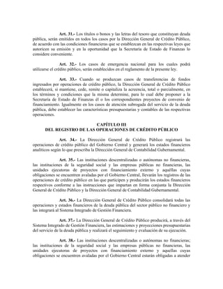 Art. 31.- Los títulos o bonos y las letras del tesoro que constituyan deuda
pública, serán emitidos en todos los casos por la Dirección General de Crédito Público,
de acuerdo con las condiciones financieras que se establezcan en las respectivas leyes que
autoricen su emisión y en la oportunidad que la Secretaría de Estado de Finanzas lo
considere conveniente.
Art. 32.- Los casos de emergencia nacional para los cuales podrá
utilizarse el crédito público, serán establecidos en el reglamento de la presente ley.
Art. 33.- Cuando se produzcan casos de transferencias de fondos
ingresados por operaciones de crédito público, la Dirección General de Crédito Público
establecerá, si mantiene, cede, remite o capitaliza la acreencia, total o parcialmente, en
los términos y condiciones que la misma determine, para lo cual debe proponer a la
Secretaría de Estado de Finanzas él o los correspondientes proyectos de convenio de
financiamiento. Igualmente en los casos de atención subrogada del servicio de la deuda
pública, debe establecer las características presupuestarias y contables de las respectivas
operaciones.
CAPÍTULO III
DEL REGISTRO DE LAS OPERACIONES DE CRÉDITO PÚBLICO
Art. 34.- La Dirección General de Crédito Público registrará las
operaciones de crédito público del Gobierno Central y generará los estados financieros
analíticos según lo que prescriba la Dirección General de Contabilidad Gubernamental.
Art. 35.- Las instituciones descentralizadas o autónomas no financieras,
las instituciones de la seguridad social y las empresas públicas no financieras, las
unidades ejecutoras de proyectos con financiamiento externo y aquéllas cuyas
obligaciones se encuentren avaladas por el Gobierno Central, llevarán los registros de las
operaciones de crédito público en las que participen y producirán los estados financieros
respectivos conforme a las instrucciones que impartan en forma conjunta la Dirección
General de Crédito Público y la Dirección General de Contabilidad Gubernamental.
Art. 36.- La Dirección General de Crédito Público consolidará todas las
operaciones y estados financieros de la deuda pública del sector público no financiero y
las integrará al Sistema Integrado de Gestión Financiera.
Art. 37.- La Dirección General de Crédito Público producirá, a través del
Sistema Integrado de Gestión Financiera, las estimaciones y proyecciones presupuestarias
del servicio de la deuda pública y realizará el seguimiento y evaluación de su ejecución.
Art. 38.- Las instituciones descentralizadas o autónomas no financieras;
las instituciones de la seguridad social y las empresas públicas no financieras, las
unidades ejecutoras de proyectos con financiamiento externo y aquellas cuyas
obligaciones se encuentren avaladas por el Gobierno Central estarán obligadas a atender
 