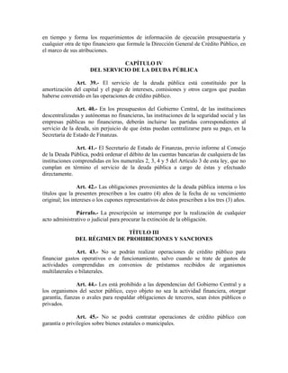 en tiempo y forma los requerimientos de información de ejecución presupuestaria y
cualquier otra de tipo financiero que formule la Dirección General de Crédito Público, en
el marco de sus atribuciones.
CAPÍTULO IV
DEL SERVICIO DE LA DEUDA PÚBLICA
Art. 39.- El servicio de la deuda pública está constituido por la
amortización del capital y el pago de intereses, comisiones y otros cargos que puedan
haberse convenido en las operaciones de crédito público.
Art. 40.- En los presupuestos del Gobierno Central, de las instituciones
descentralizadas y autónomas no financieras, las instituciones de la seguridad social y las
empresas públicas no financieras, deberán incluirse las partidas correspondientes al
servicio de la deuda, sin perjuicio de que éstas puedan centralizarse para su pago, en la
Secretaría de Estado de Finanzas.
Art. 41.- El Secretario de Estado de Finanzas, previo informe al Consejo
de la Deuda Pública, podrá ordenar el débito de las cuentas bancarias de cualquiera de las
instituciones comprendidas en los numerales 2, 3, 4 y 5 del Artículo 3 de esta ley, que no
cumplan en término el servicio de la deuda pública a cargo de éstas y efectuado
directamente.
Art. 42.- Las obligaciones provenientes de la deuda pública interna o los
títulos que la presenten prescriben a los cuatro (4) años de la fecha de su vencimiento
original; los intereses o los cupones representativos de éstos prescriben a los tres (3) años.
Párrafo.- La prescripción se interrumpe por la realización de cualquier
acto administrativo o judicial para procurar la extinción de la obligación.
TÍTULO III
DEL RÉGIMEN DE PROHIBICIONES Y SANCIONES
Art. 43.- No se podrán realizar operaciones de crédito público para
financiar gastos operativos o de funcionamiento, salvo cuando se trate de gastos de
actividades comprendidas en convenios de préstamos recibidos de organismos
multilaterales o bilaterales.
Art. 44.- Les está prohibido a las dependencias del Gobierno Central y a
los organismos del sector público, cuyo objeto no sea la actividad financiera, otorgar
garantía, fianzas o avales para respaldar obligaciones de terceros, sean éstos públicos o
privados.
Art. 45.- No se podrá contratar operaciones de crédito público con
garantía o privilegios sobre bienes estatales o municipales.
 