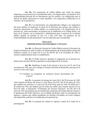 Art. 46.- Las operaciones de crédito público que violen las normas
dispuestas en la presente ley se considerarán nulas y sin ningún efecto, sin perjuicio de la
responsabilidad personal de los funcionarios que las realicen. Las obligaciones que se
deriven de dichas operaciones no serán oponibles a los organismos establecidos en el
Artículo 3 de la presente ley.
Art. 47.- Los funcionarios con capacidad para obligar a los organismos
del sector público no financiero en razón de las funciones que ejerzan, que celebren o
autoricen operaciones de crédito público, en contravención a las disposiciones de la
presente ley, serán sancionados, sin perjuicio de lo establecido en el Código Penal y las
leyes de la materia, con la destitución e inhabilitación para el ejercicio de la función
pública durante un período de uno (1) a diez (10) años, sin perjuicio de las
responsabilidades de tipo patrimonial o de otra naturaleza que correspondan.
TÍTULO IV
DISPOSICIONES TRANSITORIAS Y FINALES
Art. 48.- La Dirección General de Crédito Público asistirá al Secretario de
Estado de Finanzas en todo lo relativo al refinanciamiento de la deuda pública interna del
Gobierno Central, en el marco de la Ley No.104-99, del 9 de noviembre de 1999, y
normas complementarias hasta su cumplimiento.
Art. 49.- El Poder Ejecutivo aprobará el reglamento de la presente ley,
dentro de los noventa (90) días siguientes a la promulgación de la misma.
Art. 50.- Modifícase la letra f) del Artículo 5 de la Ley No.55, del 22 de
noviembre de 1965, que crea e integra el Consejo Nacional de Desarrollo, para que en lo
sucesivo se lea como sigue:
“f) Coordinar los programas de asistencia técnica provenientes del
exterior.”
Art. 51.- La presente ley deroga las Leyes No.9, del 30 de mayo de 1942,
sobre Emisión de Bonos del Tesoro a Corto Plazo; No.2792, del 29 de marzo de 1951,
que modifica los Artículos 3 y 6 de la ley No.9 del 30 de mayo de 1942; No.4560, del 11
de octubre de 1956, que dispone que los títulos de crédito cuya emisión autoriza la Ley
No.9 de 1942, se denominen “Certificados del Tesorero Nacional”; No.749, del 6 de
enero de 1978, que dispone que las instituciones autónomas del Estado deberán someter a
la aprobación del Poder Ejecutivo, con la debida antelación, todos los presupuestos de
ingresos y egresos que cubran anualmente sus distintas actividades, así como cualquier
otra disposición contraria a lo establecido en la presente ley.
Art. 52.- La presente ley entrará en vigencia a partir de la fecha de su
promulgación.
 