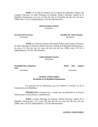 DADA en la Sala de Sesiones de la Cámara de Diputados, Palacio del
Congreso Nacional, en Santo Domingo de Guzmán, Distrito Nacional, Capital de la
República Dominicana a los tres (3) días del mes de diciembre del año dos mil cinco
(2005); años 162 de la Independencia y 142 de la Restauración.
Alfredo Pacheco Osoria,
Presidente
Severina Gil Carreras, Josefina Alt. Marte Durán,
Secretaria Secretaria
DADA en la Sala de Sesiones del Senado, Palacio del Congreso Nacional,
en Santo Domingo de Guzmán, Distrito Nacional, Capital de la República Dominicana, a
los once (11) días del mes de enero del año dos mil seis (2006); años 162 de la
Independencia y 143 de la Restauración.
Andrés Bautista García,
Presidente
Enriquillo Reyes Ramírez, Pedro José Alegría
Soto,
Secretario Secretario
LEONEL FERNANDEZ
Presidente de la República Dominicana
En ejercicio de las atribuciones que me confiere el Artículo 55 de la
Constitución de la República.
PROMULGO la presente Ley y mando que sea publicada en la Gaceta
Oficial, para su conocimiento y cumplimiento.
DADA en Santo Domingo de Guzmán, Distrito Nacional, Capital de la
República Dominicana, a los veinte (20) días del mes de enero del año dos mil seis
(2006), años 162 de la Independencia y 143 de la Restauración.
LEONEL FERNÁNDEZ
 