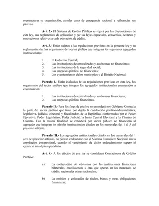 reestructurar su organización, atender casos de emergencia nacional y refinanciar sus
pasivos.
Art. 2.- El Sistema de Crédito Público se regirá por las disposiciones de
esta ley, sus reglamentos de aplicación y por las leyes especiales, convenios, decretos y
resoluciones relativos a cada operación de crédito.
Art. 3.- Están sujetos a las regulaciones previstas en la presente ley y su
reglamentación, los organismos del sector público que integran los siguientes agregados
institucionales:
1. El Gobierno Central;
2. Las instituciones descentralizadas y autónomas no financieras;
3. Las instituciones de la seguridad social;
4. Las empresas públicas no financieras;
5. Los ayuntamientos de los municipios y el Distrito Nacional.
Párrafo I.- Están excluidos de las regulaciones previstas en esta ley, los
organismos del sector público que integran los agregados institucionales enumerados a
continuación:
1. Las instituciones descentralizadas y autónomas financieras;
2. Las empresas públicas financieras.
Párrafo II.- Para los fines de esta ley se entenderá por Gobierno Central a
la parte del sector público que tiene por objeto la conducción político-administrativa,
legislativa, judicial, electoral y fiscalizadora de la República, conformadas por el Poder
Ejecutivo, Poder Legislativo, Poder Judicial, la Junta Central Electoral y la Cámara de
Cuentas. Con la misma finalidad se entenderá por sector público no financiero al
agregado que integran los niveles institucionales citados en los numerales del 1 al 5 del
presente artículo.
Párrafo III.- Los agregados institucionales citados en los numerales del 1
al 5 del presente artículo, no podrán endeudarse con el Sistema Financiero Nacional sin la
aprobación congresional, cuando el vencimiento de dicho endeudamiento supere el
ejercicio anual presupuestario.
Art. 4.- A los efectos de esta ley se consideran Operaciones de Crédito
Público:
a) La contratación de préstamos con las instituciones financieras
bilaterales, multilaterales u otra que operan en los mercados de
crédito nacionales o internacionales;
b) La emisión y colocación de títulos, bonos y otras obligaciones
financieras;
 