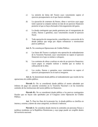 c) La emisión de letras del Tesoro cuyo vencimiento supere el
ejercicio presupuestario en el que fueron emitidas;
d) La ejecución de contratos de bienes, obras o servicios cuyo pago
total o parcial se estipule realizar en más de un ejercicio financiero
posterior al que se haya efectuado el devengamiento del gasto;
e) La deuda contingente que pueda generarse por el otorgamiento de
avales, fianzas o garantías, cuyo vencimiento exceda al ejercicio
fiscal;
f) Toda operación de renegociación, consolidación o conversión de la
deuda pública que tenga por objeto refinanciar o reestructurar
pasivos públicos.
Art. 5.- No constituyen Operaciones de Crédito Público:
a) Las letras del Tesoro o cualquier otra operación de endeudamiento
de la Tesorería Nacional, cuyo vencimiento no supere el ejercicio
financiero en el que se emitan o coloquen;
b) Los contratos de obras a realizar en más de un ejercicio financiero;
cuyos pagos se estipule realizar a medida que se realice la
cubicación de la obra;
c) Los avales, fianzas o garantías cuyo vencimiento no supere el
ejercicio presupuestario en el cual se otorgaron.
Art. 6.- Se denominará deuda pública al endeudamiento que resulte de las
operaciones de crédito público.
Párrafo I.- No se considerará deuda pública al monto adeudado por
órdenes de pago sin cancelar existentes en la Tesorería Nacional o en las tesorerías
centrales de las instituciones del sector público no financiero.
Párrafo II.- No se considerará deuda pública a los pasivos contingentes
fiscales que no hayan sido aprobados por el Congreso como Operación de Crédito
Público.
Art. 7.- Para los fines de la presente ley, la deuda pública se clasifica en
interna y externa y dentro de estas categorías, en directa e indirecta.
Párrafo I.- Se considera deuda interna la contraída con personas físicas o
jurídicas residentes en la República Dominicana y cuyo pago puede ser exigible dentro
del territorio nacional.
 
