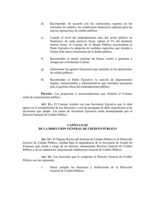 d) Recomendar, de acuerdo con las condiciones vigentes en los
mercados de créditos, las condiciones financieras óptimas para las
nuevas operaciones de crédito público;
e) Cuando el nivel del endeudamiento neto del sector público no
financiero, de cada ejercicio fiscal, supere el 3% del producto
interno bruto, el Consejo de la Deuda Pública recomendará al
Poder Ejecutivo la adopción de medidas especiales que tiendan a
limitar todo nuevo incremento de la deuda pública;
f) Recomendar el monto máximo de fianza, avales y garantías a
otorgar por el Gobierno Central;
g) Seleccionar los agentes financieros que actuarán en las operaciones
de crédito público;
h) Recomendar al Poder Ejecutivo la sanción de disposiciones
legales, institucionales y administrativas que considere necesarias
para la gestión eficaz del endeudamiento público.
Párrafo.- Las propuestas y recomendaciones que formule el Consejo
serán de conocimiento público.
Art. 12.- El Consejo contará con una Secretaría Ejecutiva que le dará
apoyo en el cumplimiento de sus funciones y será la encargada de darle seguimiento a las
decisiones que adopte. Las tareas de Secretario Ejecutivo serán desempeñadas por el
Director General de Crédito Público.
CAPÍTULO III
DE LA DIRECCIÓN GENERAL DE CRÉDITO PÚBLICO
Art. 13.- El Órgano Rector del Sistema de Crédito Público es la Dirección
General de Crédito Público, entidad bajo la dependencia de la Secretaría de Estado de
Finanzas, que estará a cargo de un director, denominado Director General de Crédito
Público y de un subdirector, denominado Subdirector General de Crédito Público.
Art. 14.- Las funciones que le competen al Director General de Crédito
Público son las siguientes:
1. Hacer cumplir las funciones y atribuciones de la Dirección
General de Crédito Público;
 