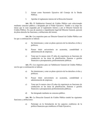 2. Actuar como Secretario Ejecutivo del Consejo de la Deuda
Pública;
3. Aprobar el reglamento interno de la Dirección General.
Art. 15.- El Subdirector General de Crédito Público será seleccionado
mediante concurso público y designado por el Poder Ejecutivo. Tendrá a su cargo las
tareas que le sean asignadas por el reglamento interno y por el Director General de
Crédito Público. En caso de ausencia o impedimento legal del Director General, ejercerá
de pleno derecho las funciones y atribuciones del mismo.
Art. 16.- Los requisitos para ser Director General de Crédito Público son
los que a continuación se indican:
a) Ser dominicano y estar en pleno ejercicio de los derechos civiles y
políticos;
b) Poseer título universitario en economía, contabilidad o
administración de empresas;
c) Tener por lo menos siete (7) años de experiencia en funciones de
conducción en las áreas de planificación, finanzas o gestión
financiera o presupuestaria, preferentemente públicas.
Art. 17.- Los requisitos para ser Subdirector General de Crédito Público
son los que a continuación se indican:
a) Ser dominicano y estar en pleno ejercicio de los derechos civiles y
políticos;
b) Poseer título universitario en economía, contabilidad o
administración de empresas;
c) Tener por lo menos cinco (5) años de experiencia en funciones de
conducción en las áreas de planificación, finanzas o gestión
financiera o presupuestaria preferentemente públicas;
d) Ser designado mediante un concurso público.
Art. 18.- La Dirección General de Crédito Público tendrá las siguientes
funciones y atribuciones:
a) Participar en la formulación de los aspectos crediticios de la
política financiera que establezca el Poder Ejecutivo;
 