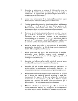b) Organizar y administrar un sistema de información sobre los
mercados de crédito externo e interno que sirva de apoyo y
orientación a las negociaciones que se realicen para emitir títulos o
bonos o para contratar préstamos;
c) Actuar como único receptor de las ofertas de financiamiento que se
formulen en el ámbito del sector público no financiero;
d) Tramitar las autorizaciones a los organismos públicos señalados en
el Artículo 3 de la presente ley para iniciar gestiones de
financiamiento, tanto interno como externo, en el marco de la
política y estrategia nacionales en materia de endeudamiento;
e) Gestionar las solicitudes de avales, fianzas o garantías a otorgar
por el Gobierno Central, en el marco de las autorizaciones
conferidas por el Congreso Nacional, a los organismos
comprendidos en los numerales 2, 3, 4 y 5 del Artículo 3 de la
presente ley. Y efectuar una evaluación del riesgo que implica para
el Gobierno Central el otorgamiento del aval, fianza o garantía;
f) Dictar las normas que regulen los procedimientos de negociación,
contratación, desembolso y servicio de los préstamos para todo el
ámbito del sector público no financiero;
g) Dictar las normas que regulen los procedimientos de emisión,
colocación, canje, depósito, sorteos, rescate anticipado y
cancelación de los títulos o bonos de la deuda pública para todo el
sector público no financiero;
h) Coordinar con la Tesorería Nacional la emisión de letras del tesoro
reembolsables durante el mismo ejercicio financiero;
i) Controlar que los recursos obtenidos mediante operaciones de
crédito público se destinen para las finalidades dispuestas y se
obtengan de acuerdo con los cronogramas originalmente previstos;
j) Registrar todas las operaciones de crédito público que se realicen
en el ámbito del Gobierno Central, coordinar y supervisar
técnicamente los registros de las que realicen las instituciones
mencionadas en los numerales 2, 3, 4 y 5 del Artículo 3 de la
presente ley y producir los estados financieros analíticos que a
efectos legales y de información gerencial se disponga;
k) Mantener actualizada la información que sobre el mercado de
crédito establece el Artículo 19 y los registros de las operaciones
de crédito público que fija el capítulo III, ambos de la presente ley;
 