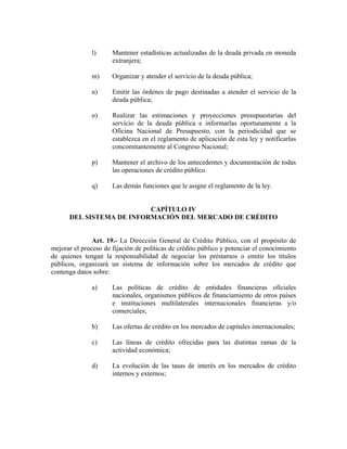 l) Mantener estadísticas actualizadas de la deuda privada en moneda
extranjera;
m) Organizar y atender el servicio de la deuda pública;
n) Emitir las órdenes de pago destinadas a atender el servicio de la
deuda pública;
o) Realizar las estimaciones y proyecciones presupuestarias del
servicio de la deuda pública e informarlas oportunamente a la
Oficina Nacional de Presupuesto, con la periodicidad que se
establezca en el reglamento de aplicación de esta ley y notificarlas
concomitantemente al Congreso Nacional;
p) Mantener el archivo de los antecedentes y documentación de todas
las operaciones de crédito público.
q) Las demás funciones que le asigne el reglamento de la ley.
CAPÍTULO IV
DEL SISTEMA DE INFORMACIÓN DEL MERCADO DE CRÉDITO
Art. 19.- La Dirección General de Crédito Público, con el propósito de
mejorar el proceso de fijación de políticas de crédito público y potenciar el conocimiento
de quienes tengan la responsabilidad de negociar los préstamos o emitir los títulos
públicos, organizará un sistema de información sobre los mercados de crédito que
contenga datos sobre:
a) Las políticas de crédito de entidades financieras oficiales
nacionales, organismos públicos de financiamiento de otros países
e instituciones multilaterales internacionales financieras y/o
comerciales;
b) Las ofertas de crédito en los mercados de capitales internacionales;
c) Las líneas de crédito ofrecidas para las distintas ramas de la
actividad económica;
d) La evolución de las tasas de interés en los mercados de crédito
internos y externos;
 