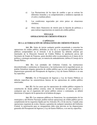 e) Las fluctuaciones de los tipos de cambio a que se cotizan las
diferentes monedas y su comportamiento y tendencia esperada en
el corto y mediano plazo;
f) Las condiciones negociadas por otros países en situaciones
similares;
g) Otros datos financieros de interés para la fijación de políticas y
para realizar negociaciones en materia de crédito público.
TÍTULO II
OPERACIONES DE CRÉDITO PÚBLICO
CAPÍTULO I
DE LA AUTORIZACIÓN DE OPERACIONES DE CRÉDITO PÚBLICO
Art. 20.- Antes de iniciar cualquier gestión encaminada a concertar las
operaciones de crédito público, definidas en esta ley y su reglamento, los organismos
públicos comprendidos en el Artículo 3 de la presente ley deberán solicitar por
intermedio de la Dirección General de Crédito Público la aprobación previa del
Secretario de Estado de Finanzas, quien decidirá sobre su procedencia en el marco de la
política y estrategia nacionales que, en materia de endeudamiento, defina el Consejo de la
Deuda Pública.
Art. 21.- Las entidades del Gobierno Central, las instituciones
descentralizadas o autónomas no financieras y las instituciones de la seguridad social, no
podrán formalizar ninguna operación de crédito público que no esté contemplada en las
disposiciones generales del Presupuesto de Ingresos y Ley de Gastos Públicos o en una
ley específica.
Párrafo.- En el Presupuesto de Ingresos y Ley de Gastos Públicos se
deberán especificar las características básicas de las operaciones de crédito público
autorizadas.
Art. 22.- En los casos que las operaciones de crédito público originen la
constitución de deuda pública externa, antes de formalizarse el acto respectivo y
cualquiera que sea el organismo del sector público emisor o contratante, se deberá
determinar el impacto de la operación en la balanza de pagos.
Art. 23.- Las empresas públicas no financieras, los ayuntamientos de los
municipios y del Distrito Nacional, podrán realizar operaciones de crédito público previo
cumplimiento de los requisitos fijados por los Artículos 20 y 22 de esta ley. Cuando estas
operaciones requieran de avales, fianzas o garantías de cualquier naturaleza del Gobierno
Central, la autorización para su otorgamiento debe estar prevista en las disposiciones
generales del Presupuesto de Ingresos y Ley de Gastos Públicos, o en una ley específica.
 