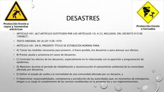 DESASTRES
• ARTICULO 491. &LT;ARTÍCULO SUSTITUIDO POR LOS ARTÍCULOS 1O. A 23, INCLUSIVE, DEL DECRETO 919 DE
1989&GT;.
• TEXTO ORIGINAL DE LA LEY 9 DE 1979:
• ARTÍCULO 491. EN EL PRESENTE TÍTULO SE ESTABLECEN NORMAS PARA:
• A) Tomar las medidas necesarias para prevenir, si fuere posible, los desastres o para atenuar sus efectos;
• B) Prestar ayuda y asistencia en casos de desastres;
• C) Controlar los efectos de los desastres, especialmente en lo relacionado con la aparición y programación de
epidemias;
• D) Mantener durante el período de rehabilitación y reconstrucción el saneamiento ambiental de la comunidad
afectada por desastres;
• E) Definir el estado de vuelta a la normalidad de una comunidad afectada por un desastre, y
• F) Determinar responsabilidades, competencia y jurisdicción de las autoridades que, en momentos de emergencia,
tengan a su cargo el cumplimiento de las normas establecidas en la presente ley y sus reglamentaciones.
 
