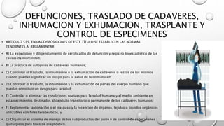 DEFUNCIONES, TRASLADO DE CADAVERES,
INHUMACION Y EXHUMACION, TRASPLANTE Y
CONTROL DE ESPECIMENES
• ARTICULO 515. EN LAS DISPOSICIONES DE ESTE TÍTULO SE ESTABLECEN LAS NORMAS
TENDIENTES A: REGLAMENTAR
• A) La expedición y diligenciamiento de certificados de defunción y registro bioestadístico de las
causas de mortalidad;
• B) La práctica de autopsias de cadáveres humanos;
• C) Controlar el traslado, la inhumación y la exhumación de cadáveres o restos de los mismos
cuando puedan significar un riesgo para la salud de la comunidad;
• D) Controlar el traslado, la inhumación y la exhumación de partes del cuerpo humano que
puedan constituir un riesgo para la salud;
• E) Controlar o eliminar las condiciones nocivas para la salud humana y el medio ambiente en
establecimientos destinados al depósito transitorio o permanente de los cadáveres humanos;
• F) Reglamentar la donación o el traspaso y la recepción de órganos, tejidos o líquidos orgánicos
utilizables con fines terapéuticos, y
• G) Organizar el sistema de manejo de los subproductos del parto y de control de especímenes
quirúrgicos para fines de diagnóstico.
 