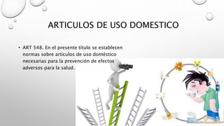 ARTICULOS DE USO DOMESTICO
• ART 548. En el presente título se establecen
normas sobre artículos de uso doméstico
necesarias para la prevención de efectos
adversos para la salud.
 
