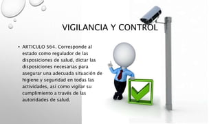 VIGILANCIA Y CONTROL
• ARTICULO 564. Corresponde al
estado como regulador de las
disposiciones de salud, dictar las
disposiciones necesarias para
asegurar una adecuada situación de
higiene y seguridad en todas las
actividades, así como vigilar su
cumplimiento a través de las
autoridades de salud.
 