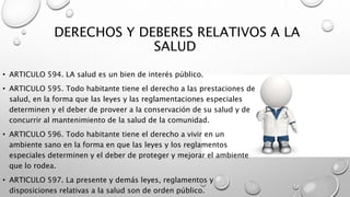 DERECHOS Y DEBERES RELATIVOS A LA
SALUD
• ARTICULO 594. LA salud es un bien de interés público.
• ARTICULO 595. Todo habitante tiene el derecho a las prestaciones de
salud, en la forma que las leyes y las reglamentaciones especiales
determinen y el deber de proveer a la conservación de su salud y de
concurrir al mantenimiento de la salud de la comunidad.
• ARTICULO 596. Todo habitante tiene el derecho a vivir en un
ambiente sano en la forma en que las leyes y los reglamentos
especiales determinen y el deber de proteger y mejorar el ambiente
que lo rodea.
• ARTICULO 597. La presente y demás leyes, reglamentos y
disposiciones relativas a la salud son de orden público.
 