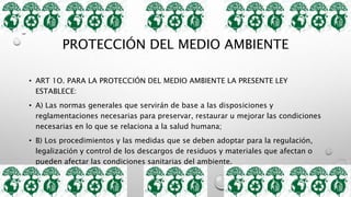 PROTECCIÓN DEL MEDIO AMBIENTE
• ART 1O. PARA LA PROTECCIÓN DEL MEDIO AMBIENTE LA PRESENTE LEY
ESTABLECE:
• A) Las normas generales que servirán de base a las disposiciones y
reglamentaciones necesarias para preservar, restaurar u mejorar las condiciones
necesarias en lo que se relaciona a la salud humana;
• B) Los procedimientos y las medidas que se deben adoptar para la regulación,
legalización y control de los descargos de residuos y materiales que afectan o
pueden afectar las condiciones sanitarias del ambiente.
 