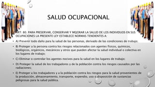 SALUD OCUPACIONAL
• ART: 80. PARA PRESERVAR, CONSERVAR Y MEJORAR LA SALUD DE LOS INDIVIDUOS EN SUS
OCUPACIONES LA PRESENTE LEY ESTABLECE NORMAS TENDIENTES A:
• A) Prevenir todo daño para la salud de las personas, derivado de las condiciones de trabajo;
• B) Proteger a la persona contra los riesgos relacionados con agentes físicos, químicos,
biológicos, orgánicos, mecánicos y otros que pueden afectar la salud individual o colectiva en
los lugares de trabajo;
• C) Eliminar o controlar los agentes nocivos para la salud en los lugares de trabajo;
• D) Proteger la salud de los trabajadores y de la población contra los riesgos causados por las
radiaciones;
• E) Proteger a los trabajadores y a la población contra los riesgos para la salud provenientes de
la producción, almacenamiento, transporte, expendio, uso o disposición de sustancias
peligrosas para la salud pública.
 
