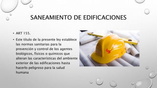 SANEAMIENTO DE EDIFICACIONES
• ART 155.
• Este título de la presente ley establece
las normas sanitarias para la
prevención y control de los agentes
biológicos, físicos o químicos que
alteran las características del ambiente
exterior de las edificaciones hasta
hacerlo peligroso para la salud
humana
 