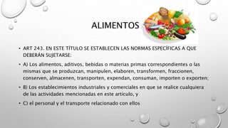 ALIMENTOS
• ART 243. EN ESTE TÍTULO SE ESTABLECEN LAS NORMAS ESPECÍFICAS A QUE
DEBERÁN SUJETARSE:
• A) Los alimentos, aditivos, bebidas o materias primas correspondientes o las
mismas que se produzcan, manipulen, elaboren, transformen, fraccionen,
conserven, almacenen, transporten, expendan, consuman, importen o exporten;
• B) Los establecimientos industriales y comerciales en que se realice cualquiera
de las actividades mencionadas en este artículo, y
• C) el personal y el transporte relacionado con ellos
 