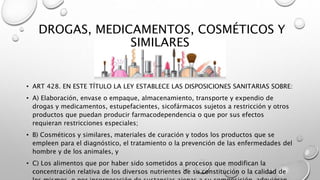 DROGAS, MEDICAMENTOS, COSMÉTICOS Y
SIMILARES
• ART 428. EN ESTE TÍTULO LA LEY ESTABLECE LAS DISPOSICIONES SANITARIAS SOBRE:
• A) Elaboración, envase o empaque, almacenamiento, transporte y expendio de
drogas y medicamentos, estupefacientes, sicofármacos sujetos a restricción y otros
productos que puedan producir farmacodependencia o que por sus efectos
requieran restricciones especiales;
• B) Cosméticos y similares, materiales de curación y todos los productos que se
empleen para el diagnóstico, el tratamiento o la prevención de las enfermedades del
hombre y de los animales, y
• C) Los alimentos que por haber sido sometidos a procesos que modifican la
concentración relativa de los diversos nutrientes de su constitución o la calidad de
 