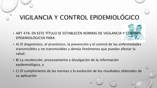 VIGILANCIA Y CONTROL EPIDEMIOLÓGICO
• ART 478. EN ESTE TÍTULO SE ESTABLECEN NORMAS DE VIGILANCIA Y CONTROL
EPIDEMIOLÓGICOS PARA:
• A) El diagnóstico, el pronóstico, la prevención y el control de las enfermedades
transmisibles y no transmisibles y demás fenómenos que puedan afectar la
salud;
• B) La recolección, procesamiento y divulgación de la información
epidemiológica, y
• C) El cumplimiento de las normas y la evolución de los resultados obtenidos de
su aplicación
 