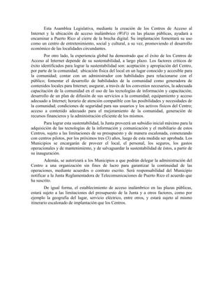 Esta Asamblea Legislativa, mediante la creación de los Centros de Acceso al
Internet y la ubicación de acceso inalámbrico (WiFi) en las plazas públicas, ayudará a
encaminar a Puerto Rico al cierre de la brecha digital. Su implantación fomentará su uso
como un centro de entretenimiento, social y cultural, a su vez, promoviendo el desarrollo
económico de las localidades circundantes.
        Por otro lado, la experiencia global ha demostrado que el éxito de los Centros de
Acceso al Internet depende de su sustentabilidad, a largo plazo. Los factores críticos de
éxito identificados para lograr la sustentabilidad son: aceptación y apropiación del Centro,
por parte de la comunidad; ubicación física del local en un lugar conocido y accesible para
la comunidad; contar con un administrador con habilidades para relacionarse con el
público; fomentar el desarrollo de habilidades de la comunidad como generadora de
contenidos locales para Internet; asegurar, a través de los convenios necesarios, la adecuada
capacitación de la comunidad en el uso de las tecnologías de información y capacitación;
desarrollo de un plan de difusión de sus servicios a la comunidad; equipamiento y acceso
adecuado a Internet; horario de atención compatible con las posibilidades y necesidades de
la comunidad; condiciones de seguridad para sus usuarios y los activos físicos del Centro;
acceso a contenido adecuado para el mejoramiento de la comunidad, generación de
recursos financieros y la administración eficiente de los mismos.
       Para lograr esta sustentabilidad, la Junta proveerá un subsidio inicial máximo para la
adquisición de las tecnologías de la información y comunicación y el mobiliario de estos
Centros, sujeto a las limitaciones de su presupuesto y de manera escalonada, comenzando
con centros pilotos, por los próximos tres (3) años, luego de esta medida ser aprobada. Los
Municipios se encargarán de proveer el local, el personal, los seguros, los gastos
operacionales y de mantenimiento, y de salvaguardar la sustentabilidad de éstos, a partir de
su inauguración.
        Además, se autorizará a los Municipios a que podrán delegar la administración del
Centro a una organización sin fines de lucro para garantizar la continuidad de las
operaciones, mediante acuerdos o contrato escrito. Será responsabilidad del Municipio
notificar a la Junta Reglamentadora de Telecomunicaciones de Puerto Rico el acuerdo que
ha suscrito.
        De igual forma, el establecimiento de acceso inalámbrico en las plazas públicas,
estará sujeto a las limitaciones del presupuesto de la Junta y a otros factores, como por
ejemplo la geografía del lugar, servicio eléctrico, entre otros, y estará sujeto al mismo
itinerario escalonado de implantación que los Centros.
 